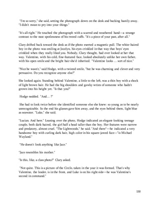 "I'm so sorry," she said, setting the photograph down on the desk and backing hastily away. 
"I didn't mean to pry into your things." 
150 
"It's all right." He touched the photograph with a scarred and weathered hand—a strange 
contrast to the neat spotlessness of his tweed cuffs. "It's a piece of your past, after all." 
Clary drifted back toward the desk as if the photo exerted a magnetic pull. The white-haired 
boy in the photo was smiling at Jocelyn, his eyes crinkled in that way that boys' eyes 
crinkled when they really liked you. Nobody, Clary thought, had ever looked at her that 
way. Valentine, with his cold, fine-featured face, looked absolutely unlike her own father, 
with his open smile and the bright hair she'd inherited. "Valentine looks … sort of nice." 
"Nice he wasn't," said Hodge, with a twisted smile, "but he was charming and clever and very 
persuasive. Do you recognize anyone else?" 
She looked again. Standing behind Valentine, a little to the left, was a thin boy with a shock 
of light brown hair. He had the big shoulders and gawky wrists of someone who hadn't 
grown into his height yet. "Is that you?" 
Hodge nodded. "And… ?" 
She had to look twice before she identified someone else she knew: so young as to be nearly 
unrecognizable. In the end his glasses gave him away, and the eyes behind them, light blue 
as seawater. "Luke," she said. 
"Lucian. And here." Leaning over the photo, Hodge indicated an elegant-looking teenage 
couple, both dark-haired, the girl half a head taller than the boy. Her features were narrow 
and predatory, almost cruel. "The Lightwoods," he said. "And there"—he indicated a very 
handsome boy with curling dark hair, high color in his square-jawed face—"is Michael 
Wayland." 
"He doesn't look anything like Jace." 
"Jace resembles his mother." 
"Is this, like, a class photo?" Clary asked. 
"Not quite. This is a picture of the Circle, taken in the year it was formed. That's why 
Valentine, the leader, is in the front, and Luke is on his right side—he was Valentine's 
second in command." 
 
