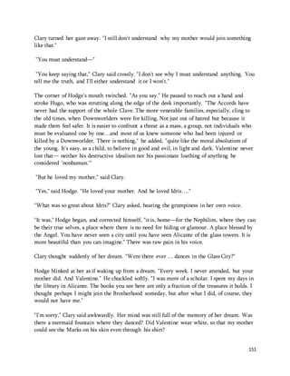 Clary turned her gaze away. "I still don't understand why my mother would join something 
like that." 
151 
"You must understand—" 
"You keep saying that," Clary said crossly. "I don't see why I must understand anything. You 
tell me the truth, and I'll either understand it or I won't." 
The corner of Hodge's mouth twitched. "As you say." He paused to reach out a hand and 
stroke Hugo, who was strutting along the edge of the desk importantly. "The Accords have 
never had the support of the whole Clave. The more venerable families, especially, cling to 
the old times, when Downworlders were for killing. Not just out of hatred but because it 
made them feel safer. It is easier to confront a threat as a mass, a group, not individuals who 
must be evaluated one by one…and most of us knew someone who had been injured or 
killed by a Downworlder. There is nothing," he added, "quite like the moral absolutism of 
the young. It's easy, as a child, to believe in good and evil, in light and dark. Valentine never 
lost that— neither his destructive idealism nor his passionate loathing of anything he 
considered 'nonhuman.'" 
"But he loved my mother," said Clary. 
"Yes," said Hodge. "He loved your mother. And he loved Idris…." 
"What was so great about Idris?" Clary asked, hearing the grumpiness in her own voice. 
"It was," Hodge began, and corrected himself, "it is, home—for the Nephilim, where they can 
be their true selves, a place where there is no need for hiding or glamour. A place blessed by 
the Angel. You have never seen a city until you have seen Alicante of the glass towers. It is 
more beautiful than you can imagine." There was raw pain in his voice. 
Clary thought suddenly of her dream. "Were there ever … dances in the Glass City?" 
Hodge blinked at her as if waking up from a dream. "Every week. I never attended, but your 
mother did. And Valentine." He chuckled softly. "I was more of a scholar. I spent my days in 
the library in Alicante. The books you see here are only a fraction of the treasures it holds. I 
thought perhaps I might join the Brotherhood someday, but after what I did, of course, they 
would not have me." 
"I'm sorry," Clary said awkwardly. Her mind was still full of the memory of her dream. Was 
there a mermaid fountain where they danced? Did Valentine wear white, so that my mother 
could see the Marks on his skin even through his shirt? 
 
