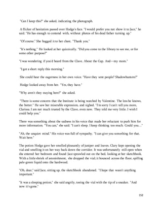 152 
"Can I keep this?" she asked, indicating the photograph. 
A flicker of hesitation passed over Hodge's face. "I would prefer you not show it to Jace," he 
said. "He has enough to contend with, without photos of his dead father turning up." 
"Of course." She hugged it to her chest. "Thank you." 
"It's nothing." He looked at her quizzically. "Did you come to the library to see me, or for 
some other purpose?" 
"I was wondering if you'd heard from the Clave. About the Cup. And—my mom." 
"I got a short reply this morning." 
She could hear the eagerness in her own voice. "Have they sent people? Shadowhunters?" 
Hodge looked away from her. "Yes, they have." 
"Why aren't they staying here?" she asked. 
"There is some concern that the Institute is being watched by Valentine. The less he knows, 
the better." He saw her miserable expression, and sighed. "I'm sorry I can't tell you more, 
Clarissa. I am not much trusted by the Clave, even now. They told me very little. I wish I 
could help you." 
There was something about the sadness in his voice that made her reluctant to push him for 
more information. "You can," she said. "I can't sleep. I keep thinking too much. Could you…" 
"Ah, the unquiet mind." His voice was full of sympathy. "I can give you something for that. 
Wait here." 
The potion Hodge gave her smelled pleasantly of juniper and leaves. Clary kept opening the 
vial and smelling it on her way back down the corridor. It was unfortunately still open when 
she entered her bedroom and found Jace sprawled out on the bed, looking at her sketchbook. 
With a little shriek of astonishment, she dropped the vial; it bounced across the floor, spilling 
pale-green liquid onto the hardwood. 
"Oh, dear," said Jace, sitting up, the sketchbook abandoned. "I hope that wasn't anything 
important." 
"It was a sleeping potion," she said angrily, toeing the vial with the tip of a sneaker. "And 
now it's gone." 
 