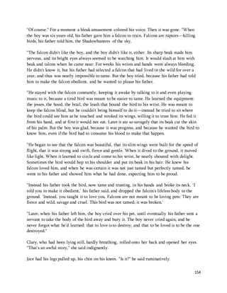 "Of course." For a moment a bleak amusement colored his voice. Then it was gone. "When 
the boy was six years old, his father gave him a falcon to train. Falcons are raptors—killing 
birds, his father told him, the Shadowhunters of the sky. 
"The falcon didn't like the boy, and the boy didn't like it, either. Its sharp beak made him 
nervous, and its bright eyes always seemed to be watching him. It would slash at him with 
beak and talons when he came near: For weeks his wrists and hands were always bleeding. 
He didn't know it, but his father had selected a falcon that had lived in the wild for over a 
year, and thus was nearly impossible to tame. But the boy tried, because his father had told 
him to make the falcon obedient, and he wanted to please his father. 
"He stayed with the falcon constantly, keeping it awake by talking to it and even playing 
music to it, because a tired bird was meant to be easier to tame. He learned the equipment: 
the jesses, the hood, the brail, the leash that bound the bird to his wrist. He was meant to 
keep the falcon blind, but he couldn't bring himself to do it—instead he tried to sit where 
the bird could see him as he touched and stroked its wings, willing it to trust him. He fed it 
from his hand, and at first it would not eat. Later it ate so savagely that its beak cut the skin 
of his palm. But the boy was glad, because it was progress, and because he wanted the bird to 
know him, even if the bird had to consume his blood to make that happen. 
"He began to see that the falcon was beautiful, that its slim wings were built for the speed of 
flight, that it was strong and swift, fierce and gentle. When it dived to the ground, it moved 
like light. When it learned to circle and come to his wrist, he nearly shouted with delight. 
Sometimes the bird would hop to his shoulder and put its beak in his hair. He knew his 
falcon loved him, and when he was certain it was not just tamed but perfectly tamed, he 
went to his father and showed him what he had done, expecting him to be proud. 
"Instead his father took the bird, now tame and trusting, in his hands and broke its neck. 'I 
told you to make it obedient,' his father said, and dropped the falcon's lifeless body to the 
ground. 'Instead, you taught it to love you. Falcons are not meant to be loving pets: They are 
fierce and wild, savage and cruel. This bird was not tamed; it was broken.' 
"Later, when his father left him, the boy cried over his pet, until eventually his father sent a 
servant to take the body of the bird away and bury it. The boy never cried again, and he 
never forgot what he'd learned: that to love is to destroy, and that to be loved is to be the one 
destroyed." 
Clary, who had been lying still, hardly breathing, rolled onto her back and opened her eyes. 
"That's an awful story," she said indignantly. 
154 
Jace had his legs pulled up, his chin on his knees. "Is it?" he said ruminatively. 
 