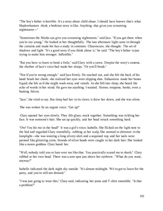 "The boy's father is horrible. It's a story about child abuse. I should have known that's what 
Shadowhunters think a bedtime story is like. Anything that gives you screaming 
nightmares—" 
"Sometimes the Marks can give you screaming nightmares," said Jace. "If you get them when 
you're too young." He looked at her thoughtfully. The late afternoon light came in through 
the curtains and made his face a study in contrasts. Chiaroscuro, she thought. The art of 
shadows and light. "It's a good story if you think about it," he said. "The boy's father is just 
trying to make him stronger. Inflexible." 
"But you have to learn to bend a little," said Clary with a yawn. Despite the story's content, 
the rhythm of Jace's voice had made her sleepy. "Or you'll break." 
"Not if you're strong enough," said Jace firmly. He reached out, and she felt the back of his 
hand brush her cheek; she realized her eyes were slipping shut. Exhaustion made her bones 
liquid; she felt as if she might wash away and vanish. As she fell into sleep, she heard the 
echo of words in her mind. He gave me anything I wanted. Horses, weapons, books, even a 
hunting falcon. 
"Jace," she tried to say. But sleep had her in its claws; it drew her down, and she was silent. 
155 
She was woken by an urgent voice. "Get up!" 
Clary opened her eyes slowly. They felt gluey, stuck together. Something was tickling her 
face. It was someone's hair. She sat up quickly, and her head struck something hard. 
"Ow! You hit me in the head!" It was a girl's voice. Isabelle. She flicked on the light next to 
the bed and regarded Clary resentfully, rubbing at her scalp. She seemed to shimmer in the 
lamplight—she was wearing a long silvery skirt and a sequined top, and her nails were 
painted like glittering coins. Strands of silver beads were caught in her dark hair. She looked 
like a moon goddess. Clary hated her. 
"Well, nobody told you to lean over me like that. You practically scared me to death." Clary 
rubbed at her own head. There was a sore spot just above her eyebrow. "What do you want, 
anyway?" 
Isabelle indicated the dark night sky outside. "It's almost midnight. We've got to leave for the 
party, and you're still not dressed." 
"I was just going to wear this," Clary said, indicating her jeans and T-shirt ensemble. "Is that 
a problem?" 
 