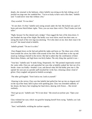 deeply, she returned to the bedroom, where Isabelle was sitting on the bed, sliding a set of 
jeweled toe rings onto her sandaled feet. "You're so lucky to have such a flat chest," Isabelle 
said. "I could never wear that without a bra." 
157 
Clary scowled. "It's too short." 
"It's not short. It's fine," Isabelle said, toeing around under the bed. She kicked out a pair of 
boots and some black fishnet tights. "Here, you can wear these with it. They'll make you look 
taller." 
"Right, because I'm flat-chested and a midget." Clary tugged the hem of the dress down. It 
just brushed the tops of her thighs. She hardly ever wore skirts, much less short ones, so 
seeing this much of her own legs was alarming. "If it's this short on me, how short must it be 
on you?" she mused aloud to Isabelle. 
Isabelle grinned. "On me it's a shirt." 
Clary flopped down on the bed and pulled the tights and boots on. The shoes were a little 
loose around the calves, but didn't slide around on her feet. She laced them to the top and 
stood up, looking at herself in the mirror. She had to admit that the combination of short 
black dress, fishnets, and high boots was fairly badass. The only thing that spoiled it was— 
"Your hair," Isabelle said. "It needs fixing. Desperately. Sit." She pointed imperiously toward 
the vanity table. Clary sat, and squinched her eyes shut as Isabelle yanked her hair out of its 
braids—none too kindly—brushed it out, and shoved what felt like bobby pins into it. She 
opened her eyes just as a powder puff smacked her in the face, releasing a dense cloud of 
glitter. Clary coughed and glared at Isabelle accusingly. 
The other girl laughed. "Don't look at me. Look at yourself." 
Glancing in the mirror, Clary saw that Isabelle had pulled her hair up into an elegant swirl 
on the top of her head, held in place with sparkling pins. Clary was reminded suddenly of 
her dream, the heavy hair weighing her head down, dancing with Simon … She stirred 
restlessly. 
"Don't get up yet," Isabelle said. "We're not done." She seized an eyeliner pen. "Open your 
eyes." 
Clary widened her eyes, which was good for keeping herself from crying. "Isabelle, can I ask 
you something?' 
"Sure," said Isabelle, wielding the eyeliner expertly. 
 