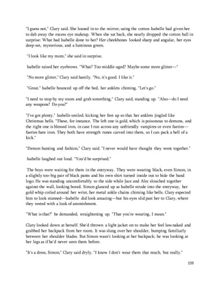 "I guess not," Clary said. She leaned in to the mirror, using the cotton Isabelle had given her 
to dab away the excess eye makeup. When she sat back, she nearly dropped the cotton ball in 
surprise: What had Isabelle done to her? Her cheekbones looked sharp and angular, her eyes 
deep-set, mysterious, and a luminous green. 
159 
"I look like my mom," she said in surprise. 
Isabelle raised her eyebrows. "What? Too middle-aged? Maybe some more glitter—" 
"No more glitter," Clary said hastily. "No, it's good. I like it." 
"Great." Isabelle bounced up off the bed, her anklets chiming. "Let's go." 
"I need to stop by my room and grab something," Clary said, standing up. "Also—do I need 
any weapons? Do you?" 
"I've got plenty." Isabelle smiled, kicking her feet up so that her anklets jingled like 
Christmas bells. "These, for instance. The left one is gold, which is poisonous to demons, and 
the right one is blessed iron, in case I run across any unfriendly vampires or even faeries— 
faeries hate iron. They both have strength runes carved into them, so I can pack a hell of a 
kick." 
"Demon hunting and fashion," Clary said. "I never would have thought they went together." 
Isabelle laughed out loud. "You'd be surprised." 
The boys were waiting for them in the entryway. They were wearing black, even Simon, in 
a slightly too-big pair of black pants and his own shirt turned inside out to hide the band 
logo. He was standing uncomfortably to the side while Jace and Alec slouched together 
against the wall, looking bored. Simon glanced up as Isabelle strode into the entryway, her 
gold whip coiled around her wrist, her metal ankle chains chiming like bells. Clary expected 
him to look stunned—Isabelle did look amazing—but his eyes slid past her to Clary, where 
they rested with a look of astonishment. 
"What is that?" he demanded, straightening up. "That you're wearing, I mean." 
Clary looked down at herself. She'd thrown a light jacket on to make her feel less naked and 
grabbed her backpack from her room. It was slung over her shoulder, bumping familiarly 
between her shoulder blades. But Simon wasn't looking at her backpack; he was looking at 
her legs as if he'd never seen them before. 
"It's a dress, Simon," Clary said dryly. "I know I don't wear them that much, but really." 
 