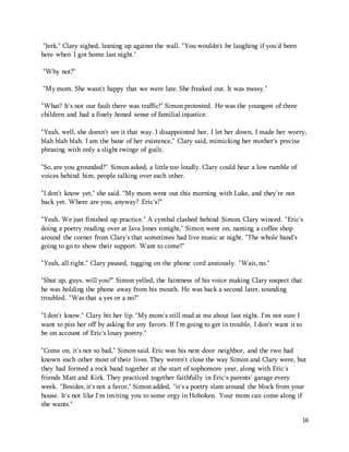 16 
"Jerk." Clary sighed, leaning up against the wall. "You wouldn't be laughing if you'd been 
here when I got home last night." 
"Why not?" 
"My mom. She wasn't happy that we were late. She freaked out. It was messy." 
"What? It's not our fault there was traffic!" Simon protested. He was the youngest of three 
children and had a finely honed sense of familial injustice. 
"Yeah, well, she doesn't see it that way. I disappointed her, I let her down, I made her worry, 
blah blah blah. I am the bane of her existence," Clary said, mimicking her mother's precise 
phrasing with only a slight twinge of guilt. 
"So, are you grounded?" Simon asked, a little too loudly. Clary could hear a low rumble of 
voices behind him; people talking over each other. 
"I don't know yet," she said. "My mom went out this morning with Luke, and they're not 
back yet. Where are you, anyway? Eric's?" 
"Yeah. We just finished up practice." A cymbal clashed behind Simon. Clary winced. "Eric's 
doing a poetry reading over at Java Jones tonight," Simon went on, naming a coffee shop 
around the corner from Clary's that sometimes had live music at night. "The whole band's 
going to go to show their support. Want to come?" 
"Yeah, all right." Clary paused, tugging on the phone cord anxiously. "Wait, no." 
"Shut up, guys, will you?" Simon yelled, the faintness of his voice making Clary suspect that 
he was holding the phone away from his mouth. He was back a second later, sounding 
troubled. "Was that a yes or a no?" 
"I don't know." Clary bit her lip. "My mom's still mad at me about last night. I'm not sure I 
want to piss her off by asking for any favors. If I'm going to get in trouble, I don't want it to 
be on account of Eric's lousy poetry." 
"Come on, it's not so bad," Simon said. Eric was his next-door neighbor, and the two had 
known each other most of their lives. They weren't close the way Simon and Clary were, but 
they had formed a rock band together at the start of sophomore year, along with Eric's 
friends Matt and Kirk. They practiced together faithfully in Eric's parents' garage every 
week. "Besides, it's not a favor," Simon added, "it's a poetry slam around the block from your 
house. It's not like I'm inviting you to some orgy in Hoboken. Your mom can come along if 
she wants." 
 