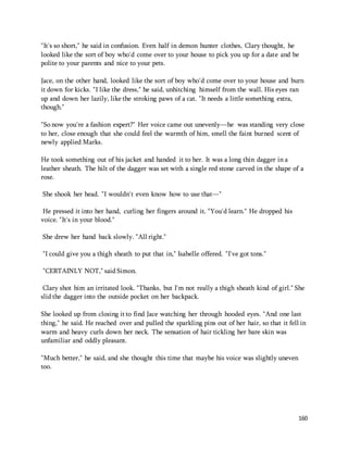 "It's so short," he said in confusion. Even half in demon hunter clothes, Clary thought, he 
looked like the sort of boy who'd come over to your house to pick you up for a date and be 
polite to your parents and nice to your pets. 
Jace, on the other hand, looked like the sort of boy who'd come over to your house and burn 
it down for kicks. "I like the dress," he said, unhitching himself from the wall. His eyes ran 
up and down her lazily, like the stroking paws of a cat. "It needs a little something extra, 
though." 
"So now you're a fashion expert?" Her voice came out unevenly—he was standing very close 
to her, close enough that she could feel the warmth of him, smell the faint burned scent of 
newly applied Marks. 
He took something out of his jacket and handed it to her. It was a long thin dagger in a 
leather sheath. The hilt of the dagger was set with a single red stone carved in the shape of a 
rose. 
160 
She shook her head. "I wouldn't even know how to use that—" 
He pressed it into her hand, curling her fingers around it. "You'd learn." He dropped his 
voice. "It's in your blood." 
She drew her hand back slowly. "All right." 
"I could give you a thigh sheath to put that in," Isabelle offered. "I've got tons." 
"CERTAINLY NOT," said Simon. 
Clary shot him an irritated look. "Thanks, but I'm not really a thigh sheath kind of girl." She 
slid the dagger into the outside pocket on her backpack. 
She looked up from closing it to find Jace watching her through hooded eyes. "And one last 
thing," he said. He reached over and pulled the sparkling pins out of her hair, so that it fell in 
warm and heavy curls down her neck. The sensation of hair tickling her bare skin was 
unfamiliar and oddly pleasant. 
"Much better," he said, and she thought this time that maybe his voice was slightly uneven 
too. 
 