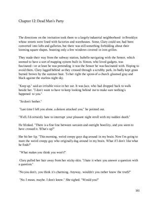 161 
Chapter 12: Dead Man’s Party 
The directions on the invitation took them to a largely industrial neighborhood in Brooklyn 
whose streets were lined with factories and warehouses. Some, Clary could see, had been 
converted into lofts and galleries, but there was still something forbidding about their 
looming square shapes, boasting only a few windows covered in iron grilles. 
They made their way from the subway station, Isabelle navigating with the Sensor, which 
seemed to have a sort of mapping system built in. Simon, who loved gadgets, was 
fascinated—or at least he was pretending it was the Sensor he was fascinated with. Hoping to 
avoid them, Clary lagged behind as they crossed through a scrubby park, its badly kept grass 
burned brown by the summer heat. To her right the spires of a church gleamed gray and 
black against the starless night sky. 
"Keep up," said an irritable voice in her ear. It was Jace, who had dropped back to walk 
beside her. "I don't want to have to keep looking behind me to make sure nothing's 
happened to you." 
"So don't bother." 
"Last time I left you alone, a demon attacked you," he pointed out. 
"Well, I'd certainly hate to interrupt your pleasant night stroll with my sudden death." 
He blinked. "There is a fine line between sarcasm and outright hostility, and you seem to 
have crossed it. What's up?" 
She bit her lip. "This morning, weird creepy guys dug around in my brain. Now I'm going to 
meet the weird creepy guy who originally dug around in my brain. What if I don't like what 
he finds?" 
"What makes you think you won't?" 
Clary pulled her hair away from her sticky skin. "I hate it when you answer a question with 
a question." 
"No you don't, you think it's charming. Anyway, wouldn't you rather know the truth?" 
"No. I mean, maybe. I don't know." She sighed. "Would you?" 
 
