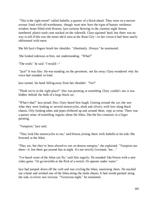 "This is the right street!" called Isabelle, a quarter of a block ahead. They were on a narrow 
avenue lined with old warehouses, though most now bore the signs of human residence: 
window boxes filled with flowers, lace curtains blowing in the clammy night breeze, 
numbered plastic trash cans stacked on the sidewalk. Clary squinted hard, but there was no 
way to tell if this was the street she'd seen at the Bone City—in her vision it had been nearly 
obliterated with snow. 
162 
She felt Jace's fingers brush her shoulder. "Absolutely. Always," he murmured. 
She looked sideways at him, not understanding. "What?" 
"The truth," he said. "I would—" 
"Jace!" It was Alec. He was standing on the pavement, not far away; Clary wondered why his 
voice had sounded so loud. 
Jace turned, his hand falling away from her shoulder. "Yes?" 
"Think we're in the right place?" Alec was pointing at something Clary couldn't see; it was 
hidden behind the bulk of a large black car. 
"What's that?" Jace joined Alec; Clary heard him laugh. Coming around the car, she saw 
what they were looking at: several motorcycles, sleek and silvery, with low-slung black 
chassis. Oily-looking tubes and pipes slithered up and around them, ropy as veins. There was 
a queasy sense of something organic about the bikes, like the bio-creatures in a Giger 
painting. 
"Vampires," Jace said. 
"They look like motorcycles to me," said Simon, joining them with Isabelle at his side. She 
frowned at the bikes. 
"They are, but they've been altered to run on demon energies," she explained. "Vampires use 
them—it lets them get around fast at night. It's not strictly Covenant, but…" 
"I've heard some of the bikes can fly," said Alec eagerly. He sounded like Simon with a new 
video game. "Or go invisible at the flick of a switch. Or operate under water." 
Jace had jumped down off the curb and was circling the bikes, examining them. He reached 
out a hand and stroked one of the bikes along the sleek chassis. It had words painted along 
the side, in silver: nox invictus. "Victorious night," he translated. 
 