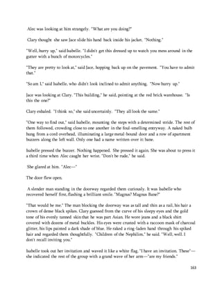 163 
Alec was looking at him strangely. "What are you doing?" 
Clary thought she saw Jace slide his hand back inside his jacket. "Nothing." 
"Well, hurry up," said Isabelle. "I didn't get this dressed up to watch you mess around in the 
gutter with a bunch of motorcycles." 
"They are pretty to look at," said Jace, hopping back up on the pavement. "You have to admit 
that." 
"So am I," said Isabelle, who didn't look inclined to admit anything. "Now hurry up." 
Jace was looking at Clary. "This building," he said, pointing at the red brick warehouse. "Is 
this the one?" 
Clary exhaled. "I think so," she said uncertainly. "They all look the same." 
"One way to find out," said Isabelle, mounting the steps with a determined stride. The rest of 
them followed, crowding close to one another in the foul-smelling entryway. A naked bulb 
hung from a cord overhead, illuminating a large metal-bound door and a row of apartment 
buzzers along the left wall. Only one had a name written over it: bane. 
Isabelle pressed the buzzer. Nothing happened. She pressed it again. She was about to press it 
a third time when Alec caught her wrist. "Don't be rude," he said. 
She glared at him. "Alec—" 
The door flew open. 
A slender man standing in the doorway regarded them curiously. It was Isabelle who 
recovered herself first, flashing a brilliant smile. "Magnus? Magnus Bane?" 
"That would be me." The man blocking the doorway was as tall and thin as a rail, his hair a 
crown of dense black spikes. Clary guessed from the curve of his sleepy eyes and the gold 
tone of his evenly tanned skin that he was part Asian. He wore jeans and a black shirt 
covered with dozens of metal buckles. His eyes were crusted with a raccoon mask of charcoal 
glitter, his lips painted a dark shade of blue. He raked a ring-laden hand through his spiked 
hair and regarded them thoughtfully. "Children of the Nephilim," he said. "Well, well. I 
don't recall inviting you." 
Isabelle took out her invitation and waved it like a white flag. "I have an invitation. These"— 
she indicated the rest of the group with a grand wave of her arm—"are my friends." 
 