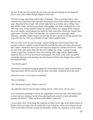 165 
her feet. By the time she reached the top of the stairs she was limping, but she forgot the 
pain as soon as she walked through Magnus's front door. 
The loft was huge and almost totally empty of furniture. Floor-to-ceiling windows were 
smeared with a thick film of dirt and paint, blocking out most of the ambient light from the 
street. Big metal pillars wound with colored lights held up an arched, sooty ceiling. Doors 
torn off their hinges and laid across dented metal garbage cans made a makeshift bar at one 
end of the room. A lilac-skinned woman in a metallic bustier was ranging drinks along the 
bar in tall, harshly colored glasses that tinted the fluid inside them: blood red, cyanosis blue, 
poison green. Even for a New York bartender she worked with an amazingly speedy 
efficiency—probably helped along by the fact that she had a second set of long, graceful arms 
to go with the first. Clary was reminded of Luke's Indian goddess statue. 
The rest of the crowd was just as strange. A good-looking boy with wet green-black hair 
grinned at her over a platter of what looked like raw fish. His teeth were sharp and serrated, 
like a shark's. Beside him stood a girl with long dirty-blond hair, braided with flowers. Under 
the skirt of her short green dress, her feet were webbed like a frog's. A group of young 
women so pale Clary wondered if they were wearing white stage makeup sipped scarlet 
liquid too thick to be wine from fluted crystal glasses. The center of the room was packed 
with bodies dancing to the pounding beat that bounced off the walls, though Clary couldn't 
see a band anywhere. 
"You like the party?" 
She turned to see Magnus lounging against one of the pillars. His eyes shone in the darkness. 
Glancing around, she saw that Jace and the others were gone, swallowed up by the crowd. 
She tried to smile. "Is it in honor of anything?" 
"My cat's birthday." 
"Oh." She glanced around. "Where's your cat?" 
He unhitched himself from the pillar, looking solemn. "I don't know. He ran away." 
Clary was spared responding to this by the reappearance of Jace and Alec. Alec looked sullen 
as usual. Jace was wearing a strand of tiny glowing flowers around his neck and seemed 
pleased with himself. "Where are Simon and Isabelle?" Clary said. 
"On the dance floor." He pointed. She could just see them on the edge of the packed square of 
bodies. Simon was doing what he usually did in lieu of dancing, which was to bounce up and 
down on the balls of his feet, looking uncomfortable. Isabelle was slinking in a circle around 
 