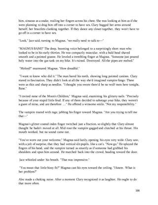 him, sinuous as a snake, trailing her fingers across his chest. She was looking at him as if she 
were planning to drag him off into a corner to have sex. Clary hugged her arms around 
herself, her bracelets clanking together. If they dance any closer together, they won't have to 
go off in a corner to have sex. 
166 
"Look," Jace said, turning to Magnus, "we really need to talk to—" 
"MAGNUS BANE!" The deep, booming voice belonged to a surprisingly short man who 
looked to be in his early thirties. He was compactly muscular, with a bald head shaved 
smooth and a pointed goatee. He leveled a trembling finger at Magnus. "Someone just poured 
holy water into the gas tank on my bike. It's ruined. Destroyed. All the pipes are melted." 
"Melted?" murmured Magnus. "How dreadful." 
"I want to know who did it." The man bared his teeth, showing long pointed canines. Clary 
stared in fascination. They didn't look at all the way she'd imagined vampire fangs: These 
were as thin and sharp as needles. "I thought you swore there'd be no wolf-men here tonight, 
Bane." 
"I invited none of the Moon's Children," Magnus said, examining his glittery nails. "Precisely 
because of your stupid little feud. If any of them decided to sabotage your bike, they weren't 
a guest of mine, and are therefore …" He offered a winsome smile. "Not my responsibility." 
The vampire roared with rage, jabbing his finger toward Magnus. "Are you trying to tell me 
that—" 
Magnus's glitter-coated index finger twitched just a fraction, so slightly that Clary almost 
thought he hadn't moved at all. Mid-roar the vampire gagged and clutched at his throat. His 
mouth worked, but no sound came out. 
"You've worn out your welcome," Magnus said lazily, opening his eyes very wide. Clary saw, 
with a jolt of surprise, that they had vertical slit pupils, like a cat's. "Now go." He splayed the 
fingers of his hand, and the vampire turned as smartly as if someone had grabbed his 
shoulders and spun him around. He marched back into the crowd, heading toward the door. 
Jace whistled under his breath. "That was impressive." 
"You mean that little hissy fit?" Magnus cast his eyes toward the ceiling. "I know. What is 
her problem?" 
Alec made a choking noise. After a moment Clary recognized it as laughter. He ought to do 
that more often. 
 