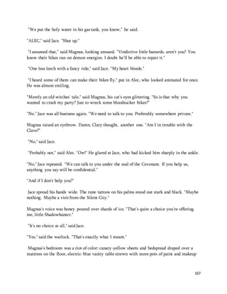 167 
"We put the holy water in his gas tank, you know," he said. 
"ALEC," said Jace. "Shut up." 
"I assumed that," said Magnus, looking amused. "Vindictive little bastards, aren't you? You 
know their bikes run on demon energies. I doubt he'll be able to repair it." 
"One less leech with a fancy ride," said Jace. "My heart bleeds." 
"I heard some of them can make their bikes fly," put in Alec, who looked animated for once. 
He was almost smiling. 
"Merely an old witches' tale," said Magnus, his cat's eyes glittering. "So is that why you 
wanted to crash my party? Just to wreck some bloodsucker bikes?" 
"No." Jace was all business again. "We need to talk to you. Preferably somewhere private." 
Magnus raised an eyebrow. Damn, Clary thought, another one. "Am I in trouble with the 
Clave?" 
"No," said Jace. 
"Probably not," said Alec. "Ow!" He glared at Jace, who had kicked him sharply in the ankle. 
"No," Jace repeated. "We can talk to you under the seal of the Covenant. If you help us, 
anything you say will be confidential." 
"And if I don't help you?" 
Jace spread his hands wide. The rune tattoos on his palms stood out stark and black. "Maybe 
nothing. Maybe a visit from the Silent City." 
Magnus's voice was honey poured over shards of ice. "That's quite a choice you're offering 
me, little Shadowhunter." 
"It's no choice at all," said Jace. 
"Yes," said the warlock. "That's exactly what I meant." 
Magnus's bedroom was a riot of color: canary-yellow sheets and bedspread draped over a 
mattress on the floor, electric-blue vanity table strewn with more pots of paint and makeup 
 