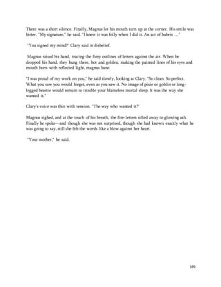 There was a short silence. Finally, Magnus let his mouth turn up at the corner. His smile was 
bitter. "My signature," he said. "I knew it was folly when I did it. An act of hubris …" 
169 
"You signed my mind?" Clary said in disbelief. 
Magnus raised his hand, tracing the fiery outlines of letters against the air. When he 
dropped his hand, they hung there, hot and golden, making the painted lines of his eyes and 
mouth burn with reflected light, magnus bane. 
"I was proud of my work on you," he said slowly, looking at Clary. "So clean. So perfect. 
What you saw you would forget, even as you saw it. No image of pixie or goblin or long-legged 
beastie would remain to trouble your blameless mortal sleep. It was the way she 
wanted it." 
Clary's voice was thin with tension. "The way who wanted it?" 
Magnus sighed, and at the touch of his breath, the fire-letters sifted away to glowing ash. 
Finally he spoke—and though she was not surprised, though she had known exactly what he 
was going to say, still she felt the words like a blow against her heart. 
"Your mother," he said. 
 