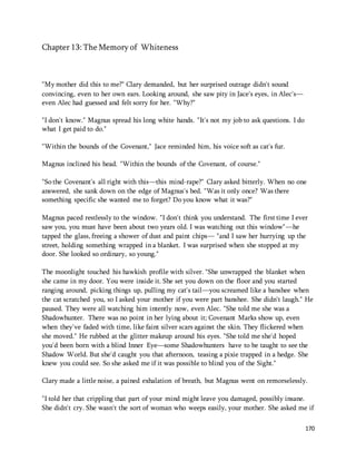 170 
Chapter 13: The Memory of Whiteness 
"My mother did this to me?" Clary demanded, but her surprised outrage didn't sound 
convincing, even to her own ears. Looking around, she saw pity in Jace's eyes, in Alec's— 
even Alec had guessed and felt sorry for her. "Why?" 
"I don't know." Magnus spread his long white hands. "It's not my job to ask questions. I do 
what I get paid to do." 
"Within the bounds of the Covenant," Jace reminded him, his voice soft as cat's fur. 
Magnus inclined his head. "Within the bounds of the Covenant, of course." 
"So the Covenant's all right with this—this mind-rape?" Clary asked bitterly. When no one 
answered, she sank down on the edge of Magnus's bed. "Was it only once? Was there 
something specific she wanted me to forget? Do you know what it was?" 
Magnus paced restlessly to the window. "I don't think you understand. The first time I ever 
saw you, you must have been about two years old. I was watching out this window"—he 
tapped the glass, freeing a shower of dust and paint chips— "and I saw her hurrying up the 
street, holding something wrapped in a blanket. I was surprised when she stopped at my 
door. She looked so ordinary, so young." 
The moonlight touched his hawkish profile with silver. "She unwrapped the blanket when 
she came in my door. You were inside it. She set you down on the floor and you started 
ranging around, picking things up, pulling my cat's tail—you screamed like a banshee when 
the cat scratched you, so I asked your mother if you were part banshee. She didn't laugh." He 
paused. They were all watching him intently now, even Alec. "She told me she was a 
Shadowhunter. There was no point in her lying about it; Covenant Marks show up, even 
when they've faded with time, like faint silver scars against the skin. They flickered when 
she moved." He rubbed at the glitter makeup around his eyes. "She told me she'd hoped 
you'd been born with a blind Inner Eye—some Shadowhunters have to be taught to see the 
Shadow World. But she'd caught you that afternoon, teasing a pixie trapped in a hedge. She 
knew you could see. So she asked me if it was possible to blind you of the Sight." 
Clary made a little noise, a pained exhalation of breath, but Magnus went on remorselessly. 
"I told her that crippling that part of your mind might leave you damaged, possibly insane. 
She didn't cry. She wasn't the sort of woman who weeps easily, your mother. She asked me if 
 