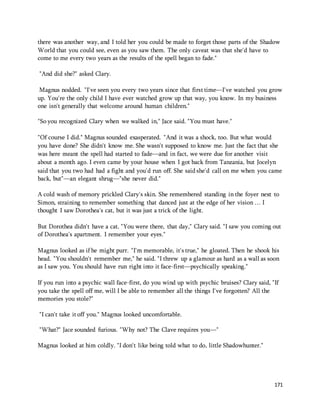there was another way, and I told her you could be made to forget those parts of the Shadow 
World that you could see, even as you saw them. The only caveat was that she'd have to 
come to me every two years as the results of the spell began to fade." 
171 
"And did she?" asked Clary. 
Magnus nodded. "I've seen you every two years since that first time—I've watched you grow 
up. You're the only child I have ever watched grow up that way, you know. In my business 
one isn't generally that welcome around human children." 
"So you recognized Clary when we walked in," Jace said. "You must have." 
"Of course I did." Magnus sounded exasperated. "And it was a shock, too. But what would 
you have done? She didn't know me. She wasn't supposed to know me. Just the fact that she 
was here meant the spell had started to fade—and in fact, we were due for another visit 
about a month ago. I even came by your house when I got back from Tanzania, but Jocelyn 
said that you two had had a fight and you'd run off. She said she'd call on me when you came 
back, but"—an elegant shrug—"she never did." 
A cold wash of memory prickled Clary's skin. She remembered standing in the foyer next to 
Simon, straining to remember something that danced just at the edge of her vision … I 
thought I saw Dorothea's cat, but it was just a trick of the light. 
But Dorothea didn't have a cat. "You were there, that day," Clary said. "I saw you coming out 
of Dorothea's apartment. I remember your eyes." 
Magnus looked as if he might purr. "I'm memorable, it's true," he gloated. Then he shook his 
head. "You shouldn't remember me," he said. "I threw up a glamour as hard as a wall as soon 
as I saw you. You should have run right into it face-first—psychically speaking." 
If you run into a psychic wall face-first, do you wind up with psychic bruises? Clary said, "If 
you take the spell off me, will I be able to remember all the things I've forgotten? All the 
memories you stole?" 
"I can't take it off you." Magnus looked uncomfortable. 
"What?" Jace sounded furious. "Why not? The Clave requires you—" 
Magnus looked at him coldly. "I don't like being told what to do, little Shadowhunter." 
 