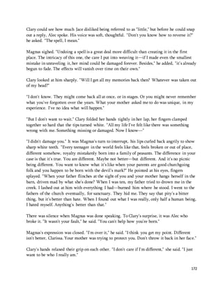 Clary could see how much Jace disliked being referred to as "little," but before he could snap 
out a reply, Alec spoke. His voice was soft, thoughtful. "Don't you know how to reverse it?" 
he asked. "The spell, I mean." 
Magnus sighed. "Undoing a spell is a great deal more difficult than creating it in the first 
place. The intricacy of this one, the care I put into weaving it—if I made even the smallest 
mistake in unraveling it, her mind could be damaged forever. Besides," he added, "it's already 
begun to fade. The effects will vanish over time on their own." 
Clary looked at him sharply. "Will I get all my memories back then? Whatever was taken out 
of my head?" 
"I don't know. They might come back all at once, or in stages. Or you might never remember 
what you've forgotten over the years. What your mother asked me to do was unique, in my 
experience. I've no idea what will happen." 
172 
"But I don't want to wait." Clary folded her hands tightly in her lap, her fingers clamped 
together so hard that the tips turned white. "All my life I've felt like there was something 
wrong with me. Something missing or damaged. Now I know—" 
"I didn't damage you." It was Magnus's turn to interrupt, his lips curled back angrily to show 
sharp white teeth. "Every teenager in the world feels like that, feels broken or out of place, 
different somehow, royalty mistakenly born into a family of peasants. The difference in your 
case is that it's true. You are different. Maybe not better—but different. And it's no picnic 
being different. You want to know what it's like when your parents are good churchgoing 
folk and you happen to be born with the devil's mark?" He pointed at his eyes, fingers 
splayed. "When your father flinches at the sight of you and your mother hangs herself in the 
barn, driven mad by what she's done? When I was ten, my father tried to drown me in the 
creek. I lashed out at him with everything I had—burned him where he stood. I went to the 
fathers of the church eventually, for sanctuary. They hid me. They say that pity's a bitter 
thing, but it's better than hate. When I found out what I was really, only half a human being, 
I hated myself. Anything's better than that." 
There was silence when Magnus was done speaking. To Clary's surprise, it was Alec who 
broke it. "It wasn't your fault," he said. "You can't help how you're born." 
Magnus's expression was closed. "I'm over it," he said. "I think you get my point. Different 
isn't better, Clarissa. Your mother was trying to protect you. Don't throw it back in her face." 
Clary's hands relaxed their grip on each other. "I don't care if I'm different," she said. "I just 
want to be who I really am." 
 