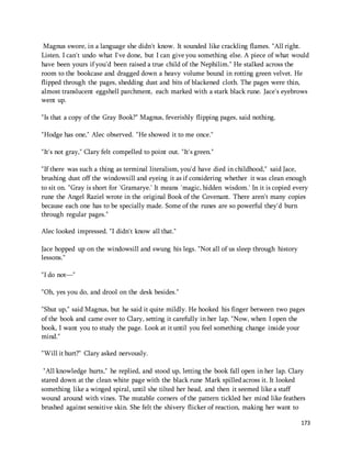 Magnus swore, in a language she didn't know. It sounded like crackling flames. "All right. 
Listen. I can't undo what I've done, but I can give you something else. A piece of what would 
have been yours if you'd been raised a true child of the Nephilim." He stalked across the 
room to the bookcase and dragged down a heavy volume bound in rotting green velvet. He 
flipped through the pages, shedding dust and bits of blackened cloth. The pages were thin, 
almost translucent eggshell parchment, each marked with a stark black rune. Jace's eyebrows 
went up. 
173 
"Is that a copy of the Gray Book?" Magnus, feverishly flipping pages, said nothing. 
"Hodge has one," Alec observed. "He showed it to me once." 
"It's not gray," Clary felt compelled to point out. "It's green." 
"If there was such a thing as terminal literalism, you'd have died in childhood," said Jace, 
brushing dust off the windowsill and eyeing it as if considering whether it was clean enough 
to sit on. "Gray is short for 'Gramarye.' It means 'magic, hidden wisdom.' In it is copied every 
rune the Angel Raziel wrote in the original Book of the Covenant. There aren't many copies 
because each one has to be specially made. Some of the runes are so powerful they'd burn 
through regular pages." 
Alec looked impressed. "I didn't know all that." 
Jace hopped up on the windowsill and swung his legs. "Not all of us sleep through history 
lessons." 
"I do not—" 
"Oh, yes you do, and drool on the desk besides." 
"Shut up," said Magnus, but he said it quite mildly. He hooked his finger between two pages 
of the book and came over to Clary, setting it carefully in her lap. "Now, when I open the 
book, I want you to study the page. Look at it until you feel something change inside your 
mind." 
"Will it hurt?" Clary asked nervously. 
"All knowledge hurts," he replied, and stood up, letting the book fall open in her lap. Clary 
stared down at the clean white page with the black rune Mark spilled across it. It looked 
something like a winged spiral, until she tilted her head, and then it seemed like a staff 
wound around with vines. The mutable corners of the pattern tickled her mind like feathers 
brushed against sensitive skin. She felt the shivery flicker of reaction, making her want to 
 