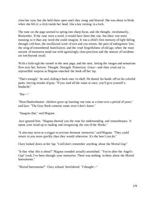 close her eyes, but she held them open until they stung and blurred. She was about to blink 
when she felt it: a click inside her head, like a key turning in a lock. 
The rune on the page seemed to spring into sharp focus, and she thought, involuntarily, 
Remember. If the rune were a word, it would have been that one, but there was more 
meaning to it than any word she could imagine. It was a child's first memory of light falling 
through crib bars, the recollected scent of rain and city streets, the pain of unforgotten loss, 
the sting of remembered humiliation, and the cruel forgetfulness of old age, when the most 
ancient of memories stand out with agonizingly clear precision and the nearest of incidents 
are lost beyond recall. 
With a little sigh she turned to the next page, and the next, letting the images and sensations 
flow over her. Sorrow. Thought. Strength. Protection. Grace—and then cried out in 
reproachful surprise as Magnus snatched the book off her lap. 
"That's enough," he said, sliding it back onto its shelf. He dusted his hands off on his colorful 
pants, leaving streaks of gray. "If you read all the runes at once, you'll give yourself a 
headache." 
174 
"But—" 
"Most Shadowhunter children grow up learning one rune at a time over a period of years," 
said Jace. "The Gray Book contains runes even I don't know." 
"Imagine that," said Magnus. 
Jace ignored him. "Magnus showed you the rune for understanding and remembrance. It 
opens your mind up to reading and recognizing the rest of the Marks." 
"It also may serve as a trigger to activate dormant memories," said Magnus. "They could 
return to you more quickly than they would otherwise. It's the best I can do." 
Clary looked down at her lap. "I still don't remember anything about the Mortal Cup." 
"Is that what this is about?" Magnus sounded actually astonished. "You're after the Angel's 
Cup? Look, I've been through your memories. There was nothing in them about the Mortal 
Instruments." 
"Mortal Instruments?" Clary echoed, bewildered. "I thought—" 
 