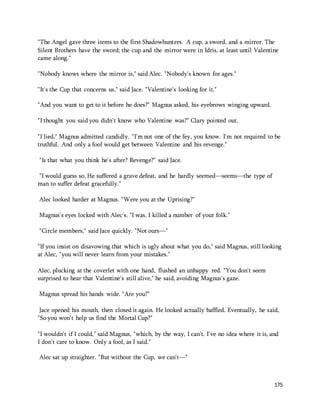 "The Angel gave three items to the first Shadowhunters. A cup, a sword, and a mirror. The 
Silent Brothers have the sword; the cup and the mirror were in Idris, at least until Valentine 
came along." 
175 
"Nobody knows where the mirror is," said Alec. "Nobody's known for ages." 
"It's the Cup that concerns us," said Jace. "Valentine's looking for it." 
"And you want to get to it before he does?" Magnus asked, his eyebrows winging upward. 
"I thought you said you didn't know who Valentine was?" Clary pointed out. 
"I lied," Magnus admitted candidly. "I'm not one of the fey, you know. I'm not required to be 
truthful. And only a fool would get between Valentine and his revenge." 
"Is that what you think he's after? Revenge?" said Jace. 
"I would guess so. He suffered a grave defeat, and he hardly seemed—seems—the type of 
man to suffer defeat gracefully." 
Alec looked harder at Magnus. "Were you at the Uprising?" 
Magnus's eyes locked with Alec's. "I was. I killed a number of your folk." 
"Circle members," said Jace quickly. "Not ours—" 
"If you insist on disavowing that which is ugly about what you do," said Magnus, still looking 
at Alec, "you will never learn from your mistakes." 
Alec, plucking at the coverlet with one hand, flushed an unhappy red. "You don't seem 
surprised to hear that Valentine's still alive," he said, avoiding Magnus's gaze. 
Magnus spread his hands wide. "Are you?" 
Jace opened his mouth, then closed it again. He looked actually baffled. Eventually, he said, 
"So you won't help us find the Mortal Cup?" 
"I wouldn't if I could," said Magnus, "which, by the way, I can't. I've no idea where it is, and 
I don't care to know. Only a fool, as I said." 
Alec sat up straighter. "But without the Cup, we can't—" 
 