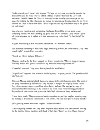 "Make more of you. I know," said Magnus. "Perhaps not everyone regards that as quite the 
disaster that you do. Mind you," he added, "if I had to choose between the Clave and 
Valentine, I would choose the Clave. At least they're not actually sworn to wipe out my 
kind. But nothing the Clave has done has earned my unswerving loyalty either. So no, I'll sit 
this one out. Now if we're done here, I'd like to get back to my party before any of the guests 
eat each other." 
176 
Jace, who was clenching and unclenching his hands, looked like he was about to say 
something furious, but Alec, standing up, put a hand on his shoulder. Clary couldn't quite 
tell in the dimness, but it looked as if Alec was squeezing rather hard. "Is that likely?" he 
asked. 
Magnus was looking at him with some amusement. "It's happened before." 
Jace muttered something to Alec, who let go. Detaching himself, he came over to Clary. "Are 
you all right?" he asked in a low voice. 
"I think so. I don't feel any different…" 
Magnus, standing by the door, snapped his fingers impatiently. "Move it along, teenagers. 
The only person who gets to canoodle in my bedroom is my magnificent self." 
"Canoodle?" repeated Clary, never having heard the word before. 
"Magnificent?" repeated Jace, who was just being nasty. Magnus growled. The growl sounded 
like "Get out." 
They got, Magnus trailing behind them as he paused to lock the bedroom door. The tenor of 
the party seemed subtly different to Clary. Perhaps it was just her slightly altered vision: 
Everything seemed clearer, crystalline edges sharply defined. She watched a group of 
musicians take the small stage at the center of the room. They wore flowing garments in 
deep colors of gold, purple, and green, and their high voices were sharp and ethereal. 
"I hate faerie bands," Magnus muttered as the musicians segued into another haunting song, 
the melody as delicate and translucent as rock crystal. "All they ever play is mopey ballads." 
Jace, glancing around the room, laughed. "Where's Isabelle?" 
A rush of guilty concern hit Clary. She'd forgotten about Simon. She spun around, looking 
for the familiar skinny shoulders and shock of dark hair. "I don't see him. Them, I mean." 
 