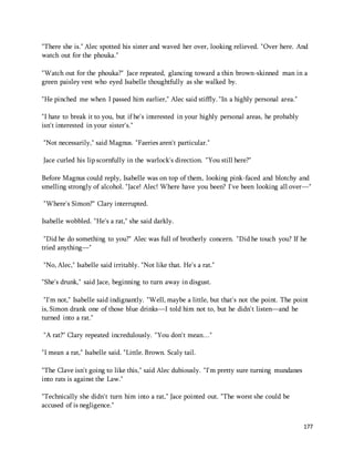 "There she is." Alec spotted his sister and waved her over, looking relieved. "Over here. And 
watch out for the phouka." 
"Watch out for the phouka?" Jace repeated, glancing toward a thin brown-skinned man in a 
green paisley vest who eyed Isabelle thoughtfully as she walked by. 
177 
"He pinched me when I passed him earlier," Alec said stiffly. "In a highly personal area." 
"I hate to break it to you, but if he's interested in your highly personal areas, he probably 
isn't interested in your sister's." 
"Not necessarily," said Magnus. "Faeries aren't particular." 
Jace curled his lip scornfully in the warlock's direction. "You still here?" 
Before Magnus could reply, Isabelle was on top of them, looking pink-faced and blotchy and 
smelling strongly of alcohol. "Jace! Alec! Where have you been? I've been looking all over—" 
"Where's Simon?" Clary interrupted. 
Isabelle wobbled. "He's a rat," she said darkly. 
"Did he do something to you?" Alec was full of brotherly concern. "Did he touch you? If he 
tried anything—" 
"No, Alec," Isabelle said irritably. "Not like that. He's a rat." 
"She's drunk," said Jace, beginning to turn away in disgust. 
"I'm not," Isabelle said indignantly. "Well, maybe a little, but that's not the point. The point 
is, Simon drank one of those blue drinks—I told him not to, but he didn't listen—and he 
turned into a rat." 
"A rat?" Clary repeated incredulously. "You don't mean…" 
"I mean a rat," Isabelle said. "Little. Brown. Scaly tail. 
"The Clave isn't going to like this," said Alec dubiously. "I'm pretty sure turning mundanes 
into rats is against the Law." 
"Technically she didn't turn him into a rat," Jace pointed out. "The worst she could be 
accused of is negligence." 
 
