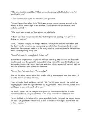 178 
"Who cares about the stupid Law?" Clary screamed, grabbing hold of Isabelle's wrist. "My 
best friend is a rat!" 
"Ouch!" Isabelle tried to pull her wrist back. "Let go of me!" 
"Not until you tell me where he is." She'd never wanted to smack anyone as much as she 
wanted to smack Isabelle right at that moment. "I can't believe you just left him—he's 
probably terrified—" 
"If he hasn't been stepped on," Jace pointed out unhelpfully. 
"I didn't leave him. He ran under the bar," Isabelle protested, pointing. "Let go! You're 
denting my bracelet." 
"Bitch," Clary said savagely, and flung a surprised-looking Isabelle's hand back at her, hard. 
She didn't stop for a reaction; she was running toward the bar. Dropping to her knees, she 
peered into the dark space under it. In the moldy-smelling gloom, she thought she could just 
detect a pair of glinting, beady eyes. 
"Simon?" she said, her voice choked. "Is that you?" 
Simon-the-rat crept forward slightly, his whiskers trembling. She could see the shape of his 
small rounded ears, flat against his head, and the sharp point of his nose. She fought down a 
feeling of revulsion—she'd never liked rats, with their yellowy squared-off teeth all ready to 
bite. She wished he'd been turned into a hamster. 
"It's me, Clary," she said slowly. "Are you okay?" 
Jace and the others arrived behind her, Isabelle looking more annoyed now than tearful. "Is 
he under there?" Jace asked curiously. 
Clary, still on her hands and knees, nodded. "Shh. You'll frighten him off." She pushed her 
fingers gingerly under the edge of the bar, and wiggled them. "Please come out, Simon. We'll 
get Magnus to reverse the spell. It'll be okay." 
She heard a squeak, and the rat's pink nose poked out from beneath the bar. With an 
exclamation of relief, Clary seized the rat in her hands. "Simon! You understood me!" 
The rat, huddled in the hollow of her palms, squeaked glumly. Delighted, she hugged him to 
her chest. "Oh, poor baby," she crooned, almost as if he really were a pet. "Poor Simon, it'll 
be fine, I promise—" 
 