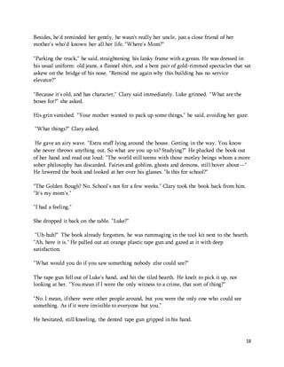 18 
Besides, he'd reminded her gently, he wasn't really her uncle, just a close friend of her 
mother's who'd known her all her life. "Where's Mom?" 
"Parking the truck," he said, straightening his lanky frame with a groan. He was dressed in 
his usual uniform: old jeans, a flannel shirt, and a bent pair of gold-rimmed spectacles that sat 
askew on the bridge of his nose. "Remind me again why this building has no service 
elevator?" 
"Because it's old, and has character," Clary said immediately. Luke grinned. "What are the 
boxes for?" she asked. 
His grin vanished. "Your mother wanted to pack up some things," he said, avoiding her gaze. 
"What things?" Clary asked. 
He gave an airy wave. "Extra stuff lying around the house. Getting in the way. You know 
she never throws anything out. So what are you up to? Studying?" He plucked the book out 
of her hand and read out loud: "The world still teems with those motley beings whom a more 
sober philosophy has discarded. Fairies and goblins, ghosts and demons, still hover about—" 
He lowered the book and looked at her over his glasses. "Is this for school?" 
"The Golden Bough? No. School's not for a few weeks." Clary took the book back from him. 
"It's my mom's." 
"I had a feeling." 
She dropped it back on the table. "Luke?" 
"Uh-huh?" The book already forgotten, he was rummaging in the tool kit next to the hearth. 
"Ah, here it is." He pulled out an orange plastic tape gun and gazed at it with deep 
satisfaction. 
"What would you do if you saw something nobody else could see?" 
The tape gun fell out of Luke's hand, and hit the tiled hearth. He knelt to pick it up, not 
looking at her. "You mean if I were the only witness to a crime, that sort of thing?" 
"No. I mean, if there were other people around, but you were the only one who could see 
something. As if it were invisible to everyone but you." 
He hesitated, still kneeling, the dented tape gun gripped in his hand. 
 
