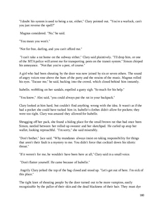 "I doubt his system is used to being a rat, either," Clary pointed out. "You're a warlock, can't 
you just reverse the spell?" 
180 
Magnus considered. "No," he said. 
"You mean you won't." 
"Not for free, darling, and you can't afford me." 
"I can't take a rat home on the subway either," Clary said plaintively. "I'll drop him, or one 
of the MTA police will arrest me for transporting pests on the transit system." Simon chirped 
his annoyance. "Not that you're a pest, of course." 
A girl who had been shouting by the door was now joined by six or seven others. The sound 
of angry voices rose above the hum of the party and the strains of the music. Magnus rolled 
his eyes. "Excuse me," he said, backing into the crowd, which closed behind him instantly. 
Isabelle, wobbling on her sandals, expelled a gusty sigh. "So much for his help." 
"You know," Alec said, "you could always put the rat in your backpack." 
Clary looked at him hard, but couldn't find anything wrong with the idea. It wasn't as if she 
had a pocket she could have tucked him in. Isabelle's clothes didn't allow for pockets; they 
were too tight. Clary was amazed they allowed for Isabelle. 
Shrugging off her pack, she found a hiding place for the small brown rat that had once been 
Simon, nestled between her rolled-up sweater and her sketchpad. He curled up atop her 
wallet, looking reproachful. "I'm sorry," she said miserably. 
"Don't bother," Jace said. "Why mundanes always insist on taking responsibility for things 
that aren't their fault is a mystery to me. You didn't force that cocktail down his idiotic 
throat." 
"If it weren't for me, he wouldn't have been here at all," Clary said in a small voice. 
"Don't flatter yourself. He came because of Isabelle." 
Angrily Clary jerked the top of the bag closed and stood up. "Let's get out of here. I'm sick of 
this place." 
The tight knot of shouting people by the door turned out to be more vampires, easily 
recognizable by the pallor of their skin and the dead blackness of their hair. They must dye 
 