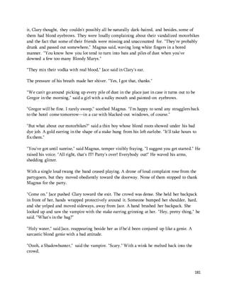 it, Clary thought, they couldn't possibly all be naturally dark-haired, and besides, some of 
them had blond eyebrows. They were loudly complaining about their vandalized motorbikes 
and the fact that some of their friends were missing and unaccounted for. "They're probably 
drunk and passed out somewhere," Magnus said, waving long white fingers in a bored 
manner. "You know how you lot tend to turn into bats and piles of dust when you've 
downed a few too many Bloody Marys." 
181 
"They mix their vodka with real blood," Jace said in Clary's ear. 
The pressure of his breath made her shiver. "Yes, I got that, thanks." 
"We can't go around picking up every pile of dust in the place just in case it turns out to be 
Gregor in the morning," said a girl with a sulky mouth and painted-on eyebrows. 
"Gregor will be fine. I rarely sweep," soothed Magnus. "I'm happy to send any stragglers back 
to the hotel come tomorrow—in a car with blacked-out windows, of course." 
"But what about our motorbikes?" said a thin boy whose blond roots showed under his bad 
dye job. A gold earring in the shape of a stake hung from his left earlobe. "It'll take hours to 
fix them." 
"You've got until sunrise," said Magnus, temper visibly fraying. "I suggest you get started." He 
raised his voice. "All right, that's IT! Party's over! Everybody out!" He waved his arms, 
shedding glitter. 
With a single loud twang the band ceased playing. A drone of loud complaint rose from the 
partygoers, but they moved obediently toward the doorway. None of them stopped to thank 
Magnus for the party. 
"Come on." Jace pushed Clary toward the exit. The crowd was dense. She held her backpack 
in front of her, hands wrapped protectively around it. Someone bumped her shoulder, hard, 
and she yelped and moved sideways, away from Jace. A hand brushed her backpack. She 
looked up and saw the vampire with the stake earring grinning at her. "Hey, pretty thing," he 
said. "What's in the bag?" 
"Holy water," said Jace, reappearing beside her as if he'd been conjured up like a genie. A 
sarcastic blond genie with a bad attitude. 
"Oooh, a Shadowhunter," said the vampire. "Scary." With a wink he melted back into the 
crowd. 
 