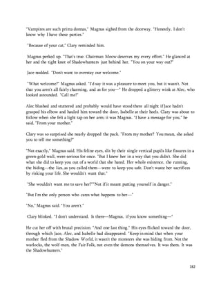 182 
"Vampires are such prima donnas," Magnus sighed from the doorway. "Honestly, I don't 
know why I have these parties." 
"Because of your cat," Clary reminded him. 
Magnus perked up. "That's true. Chairman Meow deserves my every effort." He glanced at 
her and the tight knot of Shadowhunters just behind her. "You on your way out?" 
Jace nodded. "Don't want to overstay our welcome." 
"What welcome?" Magnus asked. "I'd say it was a pleasure to meet you, but it wasn't. Not 
that you aren't all fairly charming, and as for you—" He dropped a glittery wink at Alec, who 
looked astounded. "Call me?" 
Alec blushed and stuttered and probably would have stood there all night if Jace hadn't 
grasped his elbow and hauled him toward the door, Isabelle at their heels. Clary was about to 
follow when she felt a light tap on her arm; it was Magnus. "I have a message for you," he 
said. "From your mother." 
Clary was so surprised she nearly dropped the pack. "From my mother? You mean, she asked 
you to tell me something?" 
"Not exactly," Magnus said. His feline eyes, slit by their single vertical pupils like fissures in a 
green-gold wall, were serious for once. "But I knew her in a way that you didn't. She did 
what she did to keep you out of a world that she hated. Her whole existence, the running, 
the hiding—the lies, as you called them—were to keep you safe. Don't waste her sacrifices 
by risking your life. She wouldn't want that." 
"She wouldn't want me to save her?""Not if it meant putting yourself in danger." 
"But I'm the only person who cares what happens to her—" 
"No," Magnus said. "You aren't." 
Clary blinked. "I don't understand. Is there—Magnus, if you know something—" 
He cut her off with brutal precision. "And one last thing." His eyes flicked toward the door, 
through which Jace, Alec, and Isabelle had disappeared. "Keep in mind that when your 
mother fled from the Shadow World, it wasn't the monsters she was hiding from. Not the 
warlocks, the wolf-men, the Fair Folk, not even the demons themselves. It was them. It was 
the Shadowhunters." 
 