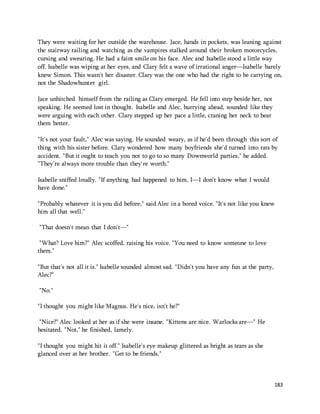 They were waiting for her outside the warehouse. Jace, hands in pockets, was leaning against 
the stairway railing and watching as the vampires stalked around their broken motorcycles, 
cursing and swearing. He had a faint smile on his face. Alec and Isabelle stood a little way 
off. Isabelle was wiping at her eyes, and Clary felt a wave of irrational anger—Isabelle barely 
knew Simon. This wasn't her disaster. Clary was the one who had the right to be carrying on, 
not the Shadowhunter girl. 
183 
Jace unhitched himself from the railing as Clary emerged. He fell into step beside her, not 
speaking. He seemed lost in thought. Isabelle and Alec, hurrying ahead, sounded like they 
were arguing with each other. Clary stepped up her pace a little, craning her neck to hear 
them better. 
"It's not your fault," Alec was saying. He sounded weary, as if he'd been through this sort of 
thing with his sister before. Clary wondered how many boyfriends she'd turned into rats by 
accident. "But it ought to teach you not to go to so many Downworld parties," he added. 
"They're always more trouble than they're worth." 
Isabelle sniffed loudly. "If anything had happened to him, I—I don't know what I would 
have done." 
"Probably whatever it is you did before," said Alec in a bored voice. "It's not like you knew 
him all that well." 
"That doesn't mean that I don't—" 
"What? Love him?" Alec scoffed, raising his voice. "You need to know someone to love 
them." 
"But that's not all it is." Isabelle sounded almost sad. "Didn't you have any fun at the party, 
Alec?" 
"No." 
"I thought you might like Magnus. He's nice, isn't he?" 
"Nice?" Alec looked at her as if she were insane. "Kittens are nice. Warlocks are—" He 
hesitated. "Not," he finished, lamely. 
"I thought you might hit it off." Isabelle's eye makeup glittered as bright as tears as she 
glanced over at her brother. "Get to be friends." 
 