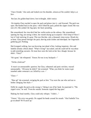 184 
"I have friends," Alec said, and looked over his shoulder, almost as if he couldn't help it, at 
Jace. 
But Jace, his golden head down, lost in thought, didn't notice. 
On impulse Clary reached to open the pack and glance into it—and frowned. The pack was 
open. She flashed back to the party—she'd lifted the pack, pulled the zipper closed. She was 
sure of it. She yanked the bag open, her heart pounding. 
She remembered the time she'd had her wallet stolen on the subway. She remembered 
opening her bag, not seeing it there, her mouth drying up in surprise—Did I drop it? Have I 
lost it? And realizing: It's gone. This was like that, only a thousand times worse. Mouth dry 
as bone, Clary pawed through the pack, shoving aside clothes and sketchpad, her fingernails 
gathering grit. Nothing. 
She'd stopped walking. Jace was hovering just ahead of her, looking impatient, Alec and 
Isabelle already a block ahead. "What's wrong?" Jace asked, and she could tell he was about 
to add something sarcastic. He must have seen the look on her face, though, because he 
didn't. "Clary?" 
"He's gone," she whispered. "Simon. He was in my backpack—" 
"Did he climb out?" 
It wasn't an unreasonable question, but Clary, exhausted and panic-stricken, reacted 
unreasonably. "Of course he didn't!" she screamed. "What, you think he wants to get 
smashed under someone's car, killed by a cat—" 
"Clary—" 
"Shut up!" she screamed, swinging the pack at him. "You were the one who said not to 
bother changing him back—" 
Deftly he caught the pack as she swung it. Taking it out of her hand, he examined it. "The 
zipper's torn," he said. "From the outside. Someone ripped this bag open." 
Shaking her head numbly, Clary could only whisper, "I didn't…" 
"I know." His voice was gentle. He cupped his hands around his mouth. "Alec! Isabelle! You 
go on ahead! We'll catch up." 
 