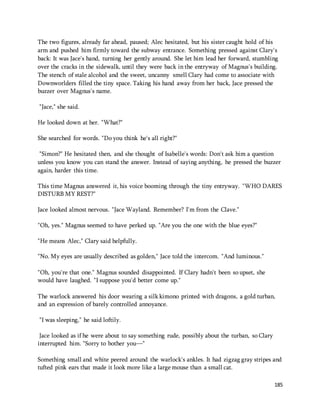 The two figures, already far ahead, paused; Alec hesitated, but his sister caught hold of his 
arm and pushed him firmly toward the subway entrance. Something pressed against Clary's 
back: It was Jace's hand, turning her gently around. She let him lead her forward, stumbling 
over the cracks in the sidewalk, until they were back in the entryway of Magnus's building. 
The stench of stale alcohol and the sweet, uncanny smell Clary had come to associate with 
Downworlders filled the tiny space. Taking his hand away from her back, Jace pressed the 
buzzer over Magnus's name. 
185 
"Jace," she said. 
He looked down at her. "What?" 
She searched for words. "Do you think he's all right?" 
"Simon?" He hesitated then, and she thought of Isabelle's words: Don't ask him a question 
unless you know you can stand the answer. Instead of saying anything, he pressed the buzzer 
again, harder this time. 
This time Magnus answered it, his voice booming through the tiny entryway. "WHO DARES 
DISTURB MY REST?" 
Jace looked almost nervous. "Jace Wayland. Remember? I'm from the Clave." 
"Oh, yes." Magnus seemed to have perked up. "Are you the one with the blue eyes?" 
"He means Alec," Clary said helpfully. 
"No. My eyes are usually described as golden," Jace told the intercom. "And luminous." 
"Oh, you're that one." Magnus sounded disappointed. If Clary hadn't been so upset, she 
would have laughed. "I suppose you'd better come up." 
The warlock answered his door wearing a silk kimono printed with dragons, a gold turban, 
and an expression of barely controlled annoyance. 
"I was sleeping," he said loftily. 
Jace looked as if he were about to say something rude, possibly about the turban, so Clary 
interrupted him. "Sorry to bother you—" 
Something small and white peered around the warlock's ankles. It had zigzag gray stripes and 
tufted pink ears that made it look more like a large mouse than a small cat. 
 