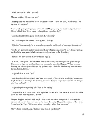 186 
"Chairman Meow?" Clary guessed. 
Magnus nodded. "He has returned." 
Jace regarded the small tabby kitten with some scorn. "That's not a cat," he observed. "It's 
the size of a hamster." 
"I am kindly going to forget you said that," said Magnus, using his foot to nudge Chairman 
Meow behind him. "Now, exactly what did you come here for?" 
Clary held out the torn pack. "It's Simon. He's missing." 
"Ah," said Magnus, delicately, "missing what, exactly?" 
"Missing," Jace repeated, "as in gone, absent, notable for his lack of presence, disappeared." 
"Maybe he's gone and hidden under something," Magnus suggested. "It can't be easy getting 
used to being a rat, especially for someone so dim-witted in the first place." 
"Simon's not dim-witted," Clary protested angrily. 
"It's true," Jace agreed. "He just looks dim-witted. Really his intelligence is quite average." 
His tone was light but his shoulders were tense as he turned to Magnus. "When we were 
leaving, one of your guests brushed up against Clary. I think he tore her bag open and took 
the rat. Simon, I mean." 
Magnus looked at him. "And?" 
"And I need to find out who it was," said Jace steadily. "I'm guessing you know. You are the 
High Warlock of Brooklyn. I'm thinking not much happens in your own apartment that you 
don't know about." 
Magnus inspected a glittery nail. "You're not wrong." 
"Please tell us," Clary said. Jace's hand tightened on her wrist. She knew he wanted her to be 
quiet, but that was impossible. "Please." 
Magnus dropped his hand with a sigh. "Fine. I saw one of the vampire bike kids from the 
uptown lair leave with a brown rat in his hands. Honestly, I figured it was one of their own. 
Sometimes the Night Children turn into rats or bats when they get drunk." 
Clary's hands were shaking. "But now you think it was Simon?" 
 
