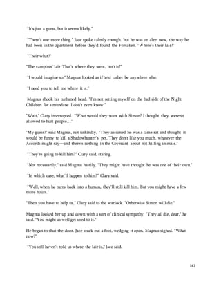 187 
"It's just a guess, but it seems likely." 
"There's one more thing." Jace spoke calmly enough, but he was on alert now, the way he 
had been in the apartment before they'd found the Forsaken. "Where's their lair?" 
"Their what?" 
"The vampires' lair. That's where they went, isn't it?" 
"I would imagine so." Magnus looked as if he'd rather be anywhere else. 
"I need you to tell me where it is." 
Magnus shook his turbaned head. "I'm not setting myself on the bad side of the Night 
Children for a mundane I don't even know." 
"Wait," Clary interrupted. "What would they want with Simon? I thought they weren't 
allowed to hurt people…" 
"My guess?" said Magnus, not unkindly. "They assumed he was a tame rat and thought it 
would be funny to kill a Shadowhunter's pet. They don't like you much, whatever the 
Accords might say—and there's nothing in the Covenant about not killing animals." 
"They're going to kill him?" Clary said, staring. 
"Not necessarily," said Magnus hastily. "They might have thought he was one of their own." 
"In which case, what'll happen to him?" Clary said. 
"Well, when he turns back into a human, they'll still kill him. But you might have a few 
more hours." 
"Then you have to help us," Clary said to the warlock. "Otherwise Simon will die." 
Magnus looked her up and down with a sort of clinical sympathy. "They all die, dear," he 
said. "You might as well get used to it." 
He began to shut the door. Jace stuck out a foot, wedging it open. Magnus sighed. "What 
now?" 
"You still haven't told us where the lair is," Jace said. 
 