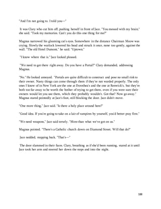 188 
"And I'm not going to. I told you—" 
It was Clary who cut him off, pushing herself in front of Jace. "You messed with my brain," 
she said. "Took my memories. Can't you do this one thing for me?" 
Magnus narrowed his gleaming cat's eyes. Somewhere in the distance Chairman Meow was 
crying. Slowly the warlock lowered his head and struck it once, none too gently, against the 
wall. "The old Hotel Dumont," he said. "Uptown." 
"I know where that is." Jace looked pleased. 
"We need to get there right away. Do you have a Portal?" Clary demanded, addressing 
Magnus. 
"No." He looked annoyed. "Portals are quite difficult to construct and pose no small risk to 
their owner. Nasty things can come through them if they're not warded properly. The only 
ones I know of in New York are the one at Dorothea's and the one at Renwick's, but they're 
both too far away to be worth the bother of trying to get there, even if you were sure their 
owners would let you use them, which they probably wouldn't. Got that? Now go away." 
Magnus stared pointedly at Jace's foot, still blocking the door. Jace didn't move. 
"One more thing," Jace said. "Is there a holy place around here?" 
"Good idea. If you're going to take on a lair of vampires by yourself, you'd better pray first." 
"We need weapons," Jace said tersely. "More than what we've got on us." 
Magnus pointed. "There's a Catholic church down on Diamond Street. Will that do?" 
Jace nodded, stepping back. "That's—" 
The door slammed in their faces. Clary, breathing as if she'd been running, stared at it until 
Jace took her arm and steered her down the steps and into the night. 
 