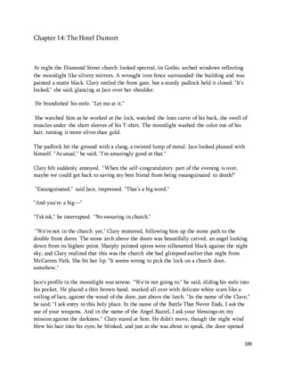 189 
Chapter 14: The Hotel Dumort 
At night the Diamond Street church looked spectral, its Gothic arched windows reflecting 
the moonlight like silvery mirrors. A wrought iron fence surrounded the building and was 
painted a matte black. Clary rattled the front gate, but a sturdy padlock held it closed. "It's 
locked," she said, glancing at Jace over her shoulder. 
He brandished his stele. "Let me at it." 
She watched him as he worked at the lock, watched the lean curve of his back, the swell of 
muscles under the short sleeves of his T-shirt. The moonlight washed the color out of his 
hair, turning it more silver than gold. 
The padlock hit the ground with a clang, a twisted lump of metal. Jace looked pleased with 
himself. "As usual," he said, "I'm amazingly good at that." 
Clary felt suddenly annoyed. "When the self-congratulatory part of the evening is over, 
maybe we could get back to saving my best friend from being exsanguinated to death?" 
"Exsanguinated," said Jace, impressed. "That's a big word." 
"And you're a big—" 
"Tsk tsk," he interrupted. "No swearing in church." 
"We're not in the church yet," Clary muttered, following him up the stone path to the 
double front doors. The stone arch above the doors was beautifully carved, an angel looking 
down from its highest point. Sharply pointed spires were silhouetted black against the night 
sky, and Clary realized that this was the church she had glimpsed earlier that night from 
McCarren Park. She bit her lip. "It seems wrong to pick the lock on a church door, 
somehow." 
Jace's profile in the moonlight was serene. "We're not going to," he said, sliding his stele into 
his pocket. He placed a thin brown hand, marked all over with delicate white scars like a 
veiling of lace, against the wood of the door, just above the latch. "In the name of the Clave," 
he said, "I ask entry to this holy place. In the name of the Battle That Never Ends, I ask the 
use of your weapons. And in the name of the Angel Raziel, I ask your blessings on my 
mission against the darkness." Clary stared at him. He didn't move, though the night wind 
blew his hair into his eyes; he blinked, and just as she was about to speak, the door opened 
 