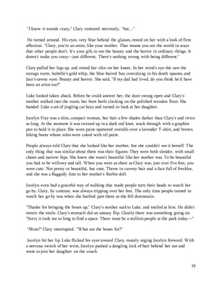 19 
"I know it sounds crazy," Clary ventured nervously, "but…" 
He turned around. His eyes, very blue behind the glasses, rested on her with a look of firm 
affection. "Clary, you're an artist, like your mother. That means you see the world in ways 
that other people don't. It's your gift, to see the beauty and the horror in ordinary things. It 
doesn't make you crazy—just different. There's nothing wrong with being different." 
Clary pulled her legs up, and rested her chin on her knees. In her mind's eye she saw the 
storage room, Isabelle's gold whip, the blue-haired boy convulsing in his death spasms, and 
Jace's tawny eyes. Beauty and horror. She said, "If my dad had lived, do you think he'd have 
been an artist too?" 
Luke looked taken aback. Before he could answer her, the door swung open and Clary's 
mother stalked into the room, her boot heels clacking on the polished wooden floor. She 
handed Luke a set of jingling car keys and turned to look at her daughter. 
Jocelyn Fray was a slim, compact woman, her hair a few shades darker than Clary's and twice 
as long. At the moment it was twisted up in a dark red knot, stuck through with a graphite 
pen to hold it in place. She wore paint-spattered overalls over a lavender T-shirt, and brown 
hiking boots whose soles were caked with oil paint. 
People always told Clary that she looked like her mother, but she couldn't see it herself. The 
only thing that was similar about them was their figures: They were both slender, with small 
chests and narrow hips. She knew she wasn't beautiful like her mother was. To be beautiful 
you had to be willowy and tall. When you were as short as Clary was, just over five feet, you 
were cute. Not pretty or beautiful, but cute. Throw in carroty hair and a face full of freckles, 
and she was a Raggedy Ann to her mother's Barbie doll. 
Jocelyn even had a graceful way of walking that made people turn their heads to watch her 
go by. Clary, by contrast, was always tripping over her feet. The only time people turned to 
watch her go by was when she hurtled past them as she fell downstairs. 
"Thanks for bringing the boxes up," Clary's mother said to Luke, and smiled at him. He didn't 
return the smile. Clary's stomach did an uneasy flip. Clearly there was something going on. 
"Sorry it took me so long to find a space. There must be a million people at the park today—" 
"Mom?" Clary interrupted. "What are the boxes for?" 
Jocelyn bit her lip. Luke flicked his eyes toward Clary, mutely urging Jocelyn forward. With 
a nervous twitch of her wrist, Jocelyn pushed a dangling lock of hair behind her ear and 
went to join her daughter on the couch. 
 