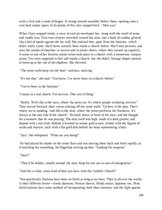 190 
with a click and a creak of hinges. It swung inward smoothly before them, opening onto a 
cool dark empty space, lit by points of fire. Jace stepped back. "After you." 
When Clary stepped inside, a wave of cool air enveloped her, along with the smell of stone 
and candle wax. Dim rows of pews stretched toward the altar, and a bank of candles glowed 
like a bed of sparks against the far wall. She realized that, apart from the Institute, which 
didn't really count, she'd never actually been inside a church before. She'd seen pictures, and 
seen the insides of churches in movies and in anime shows, where they turned up regularly. 
A scene in one of her favorite anime series took place in a church with a monstrous vampire 
priest. You were supposed to feel safe inside a church, but she didn't. Strange shapes seemed 
to loom up at her out of the shadows. She shivered. 
"The stone walls keep out the heat," said Jace, noticing. 
"It's not that," she said. "You know, I've never been in a church before." 
"You've been in the Institute." 
"I mean in a real church. For services. That sort of thing." 
"Really. Well, this is the nave, where the pews are. It's where people sit during services." 
They moved forward, their voices echoing off the stone walls. "Up here is the apse. That's 
where we're standing. And this is the altar, where the priest performs the Eucharist. It's 
always at the east side of the church." He knelt down in front of the altar, and she thought 
for a moment that he was praying. The altar itself was high, made of a dark granite, and 
draped with a red cloth. Behind it loomed an ornate gold screen, etched with the figures of 
saints and martyrs, each with a flat gold disk behind his head representing a halo. 
"Jace," she whispered. "What are you doing?" 
He had placed his hands on the stone floor and was moving them back and forth rapidly, as 
if searching for something, his fingertips stirring up dust. "Looking for weapons." 
"Here?" 
"They'd be hidden, usually around the altar. Kept for our use in case of emergencies." 
"And this is what, some kind of deal you have with the Catholic Church?" 
"Not specifically. Demons have been on Earth as long as we have. They're all over the world, 
in their different forms—Greek daemons, Persian daevas, Hindu asuras, Japanese oni. Most 
belief systems have some method of incorporating both their existence and the fight against 
 