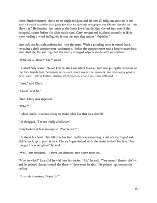 them. Shadowhunters cleave to no single religion, and in turn all religions assist us in our 
battle. I could as easily have gone for help to a Jewish synagogue or a Shinto temple, or—Ah. 
Here it is." He brushed dust aside as she knelt down beside him. Carved into one of the 
octagonal stones before the altar was a rune. Clary recognized it, almost as easily as if she 
were reading a word in English. It was the rune that meant "Nephilim." 
Jace took out his stele and touched it to the stone. With a grinding noise it moved back, 
revealing a dark compartment underneath. Inside the compartment was a long wooden box; 
Jace lifted the lid, and regarded the neatly arranged objects inside with satisfaction. 
191 
"What are all these?" Clary asked. 
"Vials of holy water, blessed knives, steel and silver blades," Jace said, piling the weapons on 
the floor beside him, "electrum wire—not much use at the moment, but it's always good to 
have spare—silver bullets, charms of protection, crucifixes, stars of David—" 
"Jesus," said Clary. 
"I doubt he'd fit." 
"Jace." Clary was appalled. 
"What?" 
"I don't know, it seems wrong to make jokes like that in a church." 
He shrugged. "I'm not really a believer." 
Clary looked at him in surprise. "You're not?" 
He shook his head. Hair fell over his face, but he was examining a vial of clear liquid and 
didn't reach up to push it back. Clary's fingers itched with the desire to do it for him. "You 
thought I was religious?" he said. 
"Well." She hesitated. "If there are demons, then there must be…" 
"Must be what?" Jace slid the vial into his pocket. "Ah," he said. "You mean if there's this"— 
and he pointed down, toward the floor—"there must be this." He pointed up, toward the 
ceiling. 
"It stands to reason. Doesn't it?" 
 