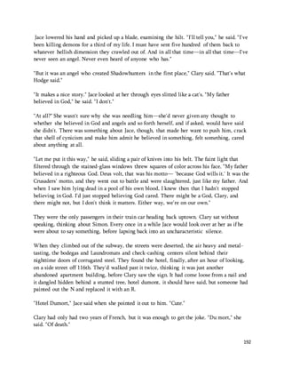 Jace lowered his hand and picked up a blade, examining the hilt. "I'll tell you," he said. "I've 
been killing demons for a third of my life. I must have sent five hundred of them back to 
whatever hellish dimension they crawled out of. And in all that time—in all that time—I've 
never seen an angel. Never even heard of anyone who has." 
"But it was an angel who created Shadowhunters in the first place," Clary said. "That's what 
Hodge said." 
192 
"It makes a nice story." Jace looked at her through eyes slitted like a cat's. "My father 
believed in God," he said. "I don't." 
"At all?" She wasn't sure why she was needling him—she'd never given any thought to 
whether she believed in God and angels and so forth herself, and if asked, would have said 
she didn't. There was something about Jace, though, that made her want to push him, crack 
that shell of cynicism and make him admit he believed in something, felt something, cared 
about anything at all. 
"Let me put it this way," he said, sliding a pair of knives into his belt. The faint light that 
filtered through the stained-glass windows threw squares of color across his face. "My father 
believed in a righteous God. Deus volt, that was his motto— 'because God wills it.' It was the 
Crusaders' motto, and they went out to battle and were slaughtered, just like my father. And 
when I saw him lying dead in a pool of his own blood, I knew then that I hadn't stopped 
believing in God. I'd just stopped believing God cared. There might be a God, Clary, and 
there might not, but I don't think it matters. Either way, we're on our own." 
They were the only passengers in their train car heading back uptown. Clary sat without 
speaking, thinking about Simon. Every once in a while Jace would look over at her as if he 
were about to say something, before lapsing back into an uncharacteristic silence. 
When they climbed out of the subway, the streets were deserted, the air heavy and metal-tasting, 
the bodegas and Laundromats and check-cashing centers silent behind their 
nighttime doors of corrugated steel. They found the hotel, finally, after an hour of looking, 
on a side street off 116th. They'd walked past it twice, thinking it was just another 
abandoned apartment building, before Clary saw the sign. It had come loose from a nail and 
it dangled hidden behind a stunted tree, hotel dumont, it should have said, but someone had 
painted out the N and replaced it with an R. 
"Hotel Dumort," Jace said when she pointed it out to him. "Cute." 
Clary had only had two years of French, but it was enough to get the joke. "Du mort," she 
said. "Of death." 
 