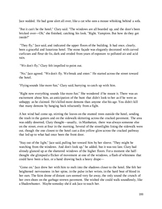 Jace nodded. He had gone alert all over, like a cat who sees a mouse whisking behind a sofa. 
"But it can't be the hotel," Clary said. "The windows are all boarded up, and the door's been 
bricked over—Oh," she finished, catching his look. "Right. Vampires. But how do they get 
inside?" 
193 
"They fly," Jace said, and indicated the upper floors of the building. It had once, clearly, 
been a graceful and luxurious hotel. The stone façade was elegantly decorated with carved 
curlicues and fleur-de-lis, dark and eroded from years of exposure to polluted air and acid 
rain. 
"We don't fly," Clary felt impelled to point out. 
"No," Jace agreed. "We don't fly. We break and enter." He started across the street toward 
the hotel. 
"Flying sounds like more fun," Clary said, hurrying to catch up with him. 
"Right now everything sounds like more fun." She wondered if he meant it. There was an 
excitement about him, an anticipation of the hunt that didn't look to her as if he were as 
unhappy as he claimed. He's killed more demons than anyone else his age. You didn't kill 
that many demons by hanging back reluctantly from a fight. 
A hot wind had come up, stirring the leaves on the stunted trees outside the hotel, sending 
the trash in the gutters and on the sidewalk skittering across the cracked pavement. The area 
was oddly deserted, Clary thought—usually, in Manhattan, there was always someone else 
on the street, even at four in the morning. Several of the streetlights lining the sidewalk were 
out, though the one closest to the hotel cast a dim yellow glow across the cracked pathway 
that led up to what had once been the front door. 
"Stay out of the light," Jace said, pulling her toward him by her sleeve. "They might be 
watching from the windows. And don't look up," he added, but it was too late. Clary had 
already glanced up at the shattered windows of the higher floors. For a moment she half-thought 
she glimpsed a flicker of movement at one of the windows, a flash of whiteness that 
could have been a face, or a hand drawing back a heavy drape— 
"Come on." Jace drew her with him to melt into the shadows closer to the hotel. She felt her 
heightened nervousness in her spine, in the pulse in her wrists, in the hard beat of blood in 
her ears. The faint drone of distant cars seemed very far away, the only sound the crunch of 
her own shoes on the garbage-strewn pavement. She wished she could walk soundlessly, like 
a Shadowhunter. Maybe someday she'd ask Jace to teach her. 
 