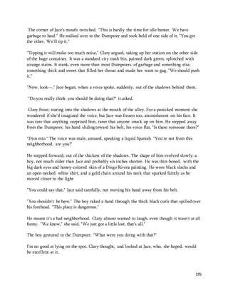 195 
The corner of Jace's mouth twitched. "This is hardly the time for idle banter. We have 
garbage to haul." He stalked over to the Dumpster and took hold of one side of it. "You get 
the other. We'll tip it." 
"Tipping it will make too much noise," Clary argued, taking up her station on the other side 
of the huge container. It was a standard city trash bin, painted dark green, splotched with 
strange stains. It stank, even more than most Dumpsters, of garbage and something else, 
something thick and sweet that filled her throat and made her want to gag. "We should push 
it." 
"Now, look—," Jace began, when a voice spoke, suddenly, out of the shadows behind them. 
"Do you really think you should be doing that?" it asked. 
Clary froze, staring into the shadows at the mouth of the alley. For a panicked moment she 
wondered if she'd imagined the voice, but Jace was frozen too, astonishment on his face. It 
was rare that anything surprised him, rarer that anyone snuck up on him. He stepped away 
from the Dumpster, his hand sliding toward his belt, his voice flat. "Is there someone there?" 
"Dios mío." The voice was male, amused, speaking a liquid Spanish. "You're not from this 
neighborhood, are you?" 
He stepped forward, out of the thickest of the shadows. The shape of him evolved slowly: a 
boy, not much older than Jace and probably six inches shorter. He was thin-boned, with the 
big dark eyes and honey-colored skin of a Diego Rivera painting. He wore black slacks and 
an open-necked white shirt, and a gold chain around his neck that sparked faintly as he 
moved closer to the light. 
"You could say that," Jace said carefully, not moving his hand away from his belt. 
"You shouldn't be here." The boy raked a hand through the thick black curls that spilled over 
his forehead. "This place is dangerous." 
He means it's a bad neighborhood. Clary almost wanted to laugh, even though it wasn't at all 
funny. "We know," she said. "We just got a little lost, that's all." 
The boy gestured to the Dumpster. "What were you doing with that?" 
I'm no good at lying on the spot, Clary thought, and looked at Jace, who, she hoped, would 
be excellent at it. 
 