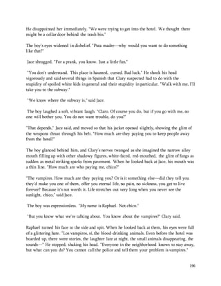 He disappointed her immediately. "We were trying to get into the hotel. We thought there 
might be a cellar door behind the trash bin." 
196 
The boy's eyes widened in disbelief. "Puta madre—why would you want to do something 
like that?" 
Jace shrugged. "For a prank, you know. Just a little fun." 
"You don't understand. This place is haunted, cursed. Bad luck." He shook his head 
vigorously and said several things in Spanish that Clary suspected had to do with the 
stupidity of spoiled white kids in general and their stupidity in particular. "Walk with me, I'll 
take you to the subway." 
"We know where the subway is," said Jace. 
The boy laughed a soft, vibrant laugh. "Claro. Of course you do, but if you go with me, no 
one will bother you. You do not want trouble, do you?" 
"That depends," Jace said, and moved so that his jacket opened slightly, showing the glint of 
the weapons thrust through his belt. "How much are they paying you to keep people away 
from the hotel?" 
The boy glanced behind him, and Clary's nerves twanged as she imagined the narrow alley 
mouth filling up with other shadowy figures, white-faced, red-mouthed, the glint of fangs as 
sudden as metal striking sparks from pavement. When he looked back at Jace, his mouth was 
a thin line. "How much are who paying me, chico?" 
"The vampires. How much are they paying you? Or is it something else—did they tell you 
they'd make you one of them, offer you eternal life, no pain, no sickness, you get to live 
forever? Because it's not worth it. Life stretches out very long when you never see the 
sunlight, chico," said Jace. 
The boy was expressionless. "My name is Raphael. Not chico." 
"But you know what we're talking about. You know about the vampires?" Clary said. 
Raphael turned his face to the side and spit. When he looked back at them, his eyes were full 
of a glittering hate. "Los vampiros, sí, the blood-drinking animals. Even before the hotel was 
boarded up, there were stories, the laughter late at night, the small animals disappearing, the 
sounds—" He stopped, shaking his head. "Everyone in the neighborhood knows to stay away, 
but what can you do? You cannot call the police and tell them your problem is vampires." 
 
