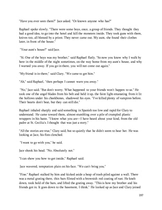 197 
"Have you ever seen them?" Jace asked. "Or known anyone who has?" 
Raphael spoke slowly. "There were some boys, once, a group of friends. They thought they 
had a good idea, to go into the hotel and kill the monsters inside. They took guns with them, 
knives too, all blessed by a priest. They never came out. My aunt, she found their clothes 
later, in front of the house." 
"Your aunt's house?" said Jace. 
"Sí. One of the boys was my brother," said Raphael flatly. "So now you know why I walk by 
here in the middle of the night sometimes, on the way home from my aunt's house, and why 
I warned you away. If you go in there, you will not come out again." 
"My friend is in there," said Clary. "We came to get him." 
"Ah," said Raphael, "then perhaps I cannot warn you away." 
"No," Jace said. "But don't worry. What happened to your friends won't happen to us." He 
took one of the angel blades from his belt and held it up, the faint light emanating from it lit 
the hollows under his cheekbones, shadowed his eyes. "I've killed plenty of vampires before. 
Their hearts don't beat, but they can still die." 
Raphael inhaled sharply and said something in Spanish too low and rapid for Clary to 
understand. He came toward them, almost stumbling over a pile of crumpled plastic 
wrappers in his haste. "I know what you are—I have heard about your kind, from the old 
padre at St. Cecilia's. I thought that was just a story." 
"All the stories are true," Clary said, but so quietly that he didn't seem to hear her. He was 
looking at Jace, his fists clenched. 
"I want to go with you," he said. 
Jace shook his head. "No. Absolutely not." 
"I can show you how to get inside," Raphael said. 
Jace wavered, temptation plain on his face. "We can't bring you." 
"Fine." Raphael stalked by him and kicked aside a heap of trash piled against a wall. There 
was a metal grating there, thin bars filmed with a brownish red coating of rust. He knelt 
down, took hold of the bars, and lifted the grating away. "This is how my brother and his 
friends got in. It goes down to the basement, I think." He looked up as Jace and Clary joined 
 