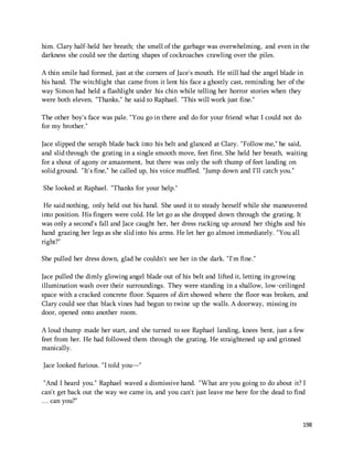 him. Clary half-held her breath; the smell of the garbage was overwhelming, and even in the 
darkness she could see the darting shapes of cockroaches crawling over the piles. 
A thin smile had formed, just at the corners of Jace's mouth. He still had the angel blade in 
his hand. The witchlight that came from it lent his face a ghostly cast, reminding her of the 
way Simon had held a flashlight under his chin while telling her horror stories when they 
were both eleven. "Thanks," he said to Raphael. "This will work just fine." 
198 
The other boy's face was pale. "You go in there and do for your friend what I could not do 
for my brother." 
Jace slipped the seraph blade back into his belt and glanced at Clary. "Follow me," he said, 
and slid through the grating in a single smooth move, feet first. She held her breath, waiting 
for a shout of agony or amazement, but there was only the soft thump of feet landing on 
solid ground. "It's fine," he called up, his voice muffled. "Jump down and I'll catch you." 
She looked at Raphael. "Thanks for your help." 
He said nothing, only held out his hand. She used it to steady herself while she maneuvered 
into position. His fingers were cold. He let go as she dropped down through the grating. It 
was only a second's fall and Jace caught her, her dress rucking up around her thighs and his 
hand grazing her legs as she slid into his arms. He let her go almost immediately. "You all 
right?" 
She pulled her dress down, glad he couldn't see her in the dark. "I'm fine." 
Jace pulled the dimly glowing angel blade out of his belt and lifted it, letting its growing 
illumination wash over their surroundings. They were standing in a shallow, low-ceilinged 
space with a cracked concrete floor. Squares of dirt showed where the floor was broken, and 
Clary could see that black vines had begun to twine up the walls. A doorway, missing its 
door, opened onto another room. 
A loud thump made her start, and she turned to see Raphael landing, knees bent, just a few 
feet from her. He had followed them through the grating. He straightened up and grinned 
manically. 
Jace looked furious. "I told you—" 
"And I heard you." Raphael waved a dismissive hand. "What are you going to do about it? I 
can't get back out the way we came in, and you can't just leave me here for the dead to find 
… can you?" 
 