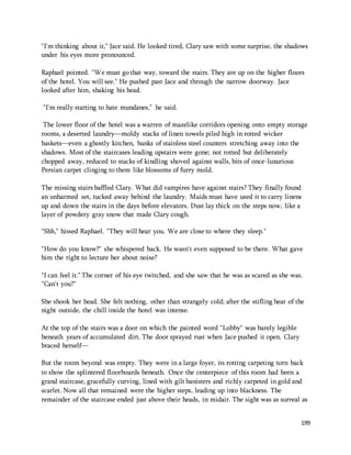 "I'm thinking about it," Jace said. He looked tired, Clary saw with some surprise, the shadows 
under his eyes more pronounced. 
Raphael pointed. "We must go that way, toward the stairs. They are up on the higher floors 
of the hotel. You will see." He pushed past Jace and through the narrow doorway. Jace 
looked after him, shaking his head. 
199 
"I'm really starting to hate mundanes," he said. 
The lower floor of the hotel was a warren of mazelike corridors opening onto empty storage 
rooms, a deserted laundry—moldy stacks of linen towels piled high in rotted wicker 
baskets—even a ghostly kitchen, banks of stainless steel counters stretching away into the 
shadows. Most of the staircases leading upstairs were gone; not rotted but deliberately 
chopped away, reduced to stacks of kindling shoved against walls, bits of once-luxurious 
Persian carpet clinging to them like blossoms of furry mold. 
The missing stairs baffled Clary. What did vampires have against stairs? They finally found 
an unharmed set, tucked away behind the laundry. Maids must have used it to carry linens 
up and down the stairs in the days before elevators. Dust lay thick on the steps now, like a 
layer of powdery gray snow that made Clary cough. 
"Shh," hissed Raphael. "They will hear you. We are close to where they sleep." 
"How do you know?" she whispered back. He wasn't even supposed to be there. What gave 
him the right to lecture her about noise? 
"I can feel it." The corner of his eye twitched, and she saw that he was as scared as she was. 
"Can't you?" 
She shook her head. She felt nothing, other than strangely cold; after the stifling heat of the 
night outside, the chill inside the hotel was intense. 
At the top of the stairs was a door on which the painted word "Lobby" was barely legible 
beneath years of accumulated dirt. The door sprayed rust when Jace pushed it open. Clary 
braced herself— 
But the room beyond was empty. They were in a large foyer, its rotting carpeting torn back 
to show the splintered floorboards beneath. Once the centerpiece of this room had been a 
grand staircase, gracefully curving, lined with gilt banisters and richly carpeted in gold and 
scarlet. Now all that remained were the higher steps, leading up into blackness. The 
remainder of the staircase ended just above their heads, in midair. The sight was as surreal as 
 