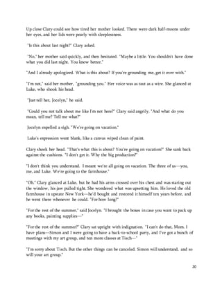 20 
Up close Clary could see how tired her mother looked. There were dark half-moons under 
her eyes, and her lids were pearly with sleeplessness. 
"Is this about last night?" Clary asked. 
"No," her mother said quickly, and then hesitated. "Maybe a little. You shouldn't have done 
what you did last night. You know better." 
"And I already apologized. What is this about? If you're grounding me, get it over with." 
"I'm not," said her mother, "grounding you." Her voice was as taut as a wire. She glanced at 
Luke, who shook his head. 
"Just tell her, Jocelyn," he said. 
"Could you not talk about me like I'm not here?" Clary said angrily. "And what do you 
mean, tell me? Tell me what?" 
Jocelyn expelled a sigh. "We're going on vacation." 
Luke's expression went blank, like a canvas wiped clean of paint. 
Clary shook her head. "That's what this is about? You're going on vacation?" She sank back 
against the cushions. "I don't get it. Why the big production?" 
"I don't think you understand. I meant we're all going on vacation. The three of us—you, 
me, and Luke. We're going to the farmhouse." 
"Oh." Clary glanced at Luke, but he had his arms crossed over his chest and was staring out 
the window, his jaw pulled tight. She wondered what was upsetting him. He loved the old 
farmhouse in upstate New York—he'd bought and restored it himself ten years before, and 
he went there whenever he could. "For how long?" 
"For the rest of the summer," said Jocelyn. "I brought the boxes in case you want to pack up 
any books, painting supplies—" 
"For the rest of the summer?" Clary sat upright with indignation. "I can't do that, Mom. I 
have plans—Simon and I were going to have a back-to-school party, and I've got a bunch of 
meetings with my art group, and ten more classes at Tisch—" 
"I'm sorry about Tisch. But the other things can be canceled. Simon will understand, and so 
will your art group." 
 