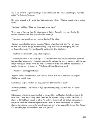 one of the abstract Magritte paintings Jocelyn had loved. This one, Clary thought, would be 
called The Stairs to Nowhere. 
Her voice sounded as dry as the dust that coated everything. "What do vampires have against 
stairs?" 
200 
"Nothing," said Jace. "They just don't need to use them." 
"It is a way of showing that this place is one of theirs." Raphael's eyes were bright. He 
seemed almost excited. Jace glanced at him sideways. 
"Have you ever actually seen a vampire, Raphael?" he asked. 
Raphael glanced at him almost absently. "I know what they look like. They are paler, 
thinner than human beings, but very strong. They walk like cats and spring with the 
swiftness of serpents. They are beautiful and terrible. Like this hotel." 
"You think it's beautiful?" Clary asked, surprised. 
"You can see where it was, years ago. Like an old woman who was once beautiful, but time 
has taken her beauty away. You must imagine this staircase the way it was once, with the gas 
lamps burning all up and down the steps, like fireflies in the dark, and the balconies full of 
people. Not the way it is now, so—" He broke off, searching for a word. 
"Truncated?" Jace suggested dryly. 
Raphael looked almost startled, as if Jace had broken him out of a reverie. He laughed 
shakily and turned away. 
Clary turned to Jace. "Where are they, anyway? The vampires, I mean." 
"Upstairs, probably. They like to be high up when they sleep, like bats. And it's nearly 
sunrise." 
Like puppets with their heads attached to strings, Clary and Raphael both looked up at the 
same time. There was nothing above them but the frescoed ceiling, cracked and black in 
places as if it had been burned in a fire. An archway to their left led farther into darkness; 
the pillars on either side were engraved with a motif of leaves and flowers. As Raphael 
glanced back down, a scar at the base of his throat, very white against his brown skin, flashed 
like a winking eye. She wondered how he'd gotten it. 
 