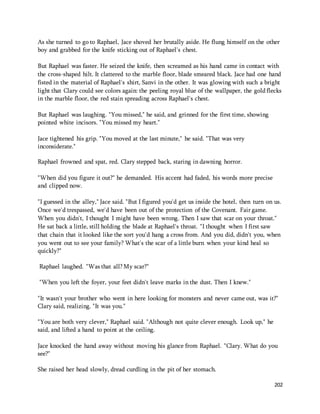 As she turned to go to Raphael, Jace shoved her brutally aside. He flung himself on the other 
boy and grabbed for the knife sticking out of Raphael's chest. 
But Raphael was faster. He seized the knife, then screamed as his hand came in contact with 
the cross-shaped hilt. It clattered to the marble floor, blade smeared black. Jace had one hand 
fisted in the material of Raphael's shirt, Sanvi in the other. It was glowing with such a bright 
light that Clary could see colors again: the peeling royal blue of the wallpaper, the gold flecks 
in the marble floor, the red stain spreading across Raphael's chest. 
202 
But Raphael was laughing. "You missed," he said, and grinned for the first time, showing 
pointed white incisors. "You missed my heart." 
Jace tightened his grip. "You moved at the last minute," he said. "That was very 
inconsiderate." 
Raphael frowned and spat, red. Clary stepped back, staring in dawning horror. 
"When did you figure it out?" he demanded. His accent had faded, his words more precise 
and clipped now. 
"I guessed in the alley," Jace said. "But I figured you'd get us inside the hotel, then turn on us. 
Once we'd trespassed, we'd have been out of the protection of the Covenant. Fair game. 
When you didn't, I thought I might have been wrong. Then I saw that scar on your throat." 
He sat back a little, still holding the blade at Raphael's throat. "I thought when I first saw 
that chain that it looked like the sort you'd hang a cross from. And you did, didn't you, when 
you went out to see your family? What's the scar of a little burn when your kind heal so 
quickly?" 
Raphael laughed. "Was that all? My scar?" 
"When you left the foyer, your feet didn't leave marks in the dust. Then I knew." 
"It wasn't your brother who went in here looking for monsters and never came out, was it?" 
Clary said, realizing. "It was you." 
"You are both very clever," Raphael said. "Although not quite clever enough. Look up," he 
said, and lifted a hand to point at the ceiling. 
Jace knocked the hand away without moving his glance from Raphael. "Clary. What do you 
see?" 
She raised her head slowly, dread curdling in the pit of her stomach. 
 