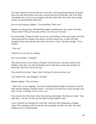 You must imagine this staircase the way it was once, with the gas lamps burning all up and 
down the steps, like fireflies in the dark, and the balconies full of people. They were filled 
with people now, row on row of vampires with their dead-white faces, their red stretched 
mouths, staring bemusedly downward. 
203 
Jace was still looking at Raphael. "You called them. Didn't you?" 
Raphael was still grinning. The blood had stopped spreading from the wound in his chest. 
"Does it matter? There are too many of them, even for you, Wayland." 
Jace said nothing. Though he hadn't moved, he was breathing in short quick pants, and Clary 
could almost feel the strength of his desire to kill the vampire boy, to shove the knife 
through his heart and wipe that grin off his face forever. "Jace," she said warningly. "Don't 
kill him." 
"Why not?" 
"Maybe we can use him as a hostage." 
Jace's eyes widened. "A hostage?" 
She could see them, more of them, filling the arched doorway, moving as silently as the 
Brothers of the Bone City. But the Brothers had not had skin so white and colorless, nor 
hands that curled into claws at the tips… 
Clary licked her dry lips. "I know what I'm doing. Get him on his feet, Jace." 
Jace looked at her, then shrugged. "All right." 
Raphael snapped, "This isn't funny." 
"That's why no one's laughing." Jace stood, hauling Raphael upright, jamming the tip of his 
knife between Raphael's shoulder blades. "I can pierce your heart just as easily through your 
back," he said. "I wouldn't move if I were you." 
Clary turned away from them to face the oncoming dark shapes. She flung out a hand. "Stop 
right there," she said. "Or he'll put that blade through Raphael's heart." 
A sort of murmur ran through the crowd that could have been whispering or laughter. 
"Stop," Clary said again, and this time Jace did something, she didn't see what, that made 
Raphael cry out in surprised pain. 
 